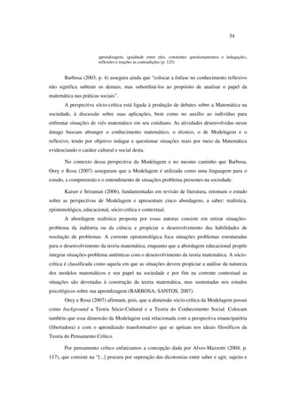 54
aprendizagem, igualdade entre eles, constantes questionamentos e indagações,
reflexões e reações às contradições (p. 125)
Barbosa (2003, p. 4) assegura ainda que “colocar a ênfase no conhecimento reflexivo
não significa subtrair os demais, mas subordiná-los ao propósito de analisar o papel da
matemática nas práticas sociais”.
A perspectiva sócio-crítica está ligada à produção de debates sobre a Matemática na
sociedade, à discussão sobre suas aplicações, bem como no auxílio ao indivíduo para
enfrentar situações de viés matemático em seu cotidiano. As atividades desenvolvidas nesse
âmago buscam abranger o conhecimento matemático, o técnico, o de Modelagem e o
reflexivo, tendo por objetivo indagar e questionar situações reais por meio da Matemática
evidenciando o caráter cultural e social desta.
No contexto dessa perspectiva da Modelagem e no mesmo caminho que Barbosa,
Orey e Rosa (2007) asseguram que a Modelagem é utilizada como uma linguagem para o
estudo, a compreensão e o entendimento de situações-problema presentes na sociedade.
Kaiser e Sriraman (2006), fundamentadas em revisão de literatura, retomam o estudo
sobre as perspectivas de Modelagem e apresentam cinco abordagens, a saber: realística,
epistemológica, educacional, sócio-crítica e contextual.
A abordagem realística proposta por essas autoras consiste em retirar situações-
problema da indústria ou da ciência e propiciar o desenvolvimento das habilidades de
resolução de problemas. A corrente epistemológica foca situações problemas estruturadas
para o desenvolvimento da teoria matemática, enquanto que a abordagem educacional propõe
integrar situações-problema autênticas com o desenvolvimento da teoria matemática. A sócio-
crítica é classificada como aquela em que as situações devem propiciar a análise da natureza
dos modelos matemáticos e seu papel na sociedade e por fim na corrente contextual as
situações são devotadas à construção da teoria matemática, mas sustentadas nos estudos
psicológicos sobre sua aprendizagem (BARBOSA; SANTOS, 2007).
Orey e Rosa (2007) afirmam, pois, que a dimensão sócio-crítica da Modelagem possui
como background a Teoria Sócio-Cultural e a Teoria do Conhecimento Social. Colocam
também que essa dimensão da Modelagem está relacionada com a perspectiva emancipatória
(libertadora) e com o aprendizado transformativo que se apóiam nos ideais filosóficos da
Teoria do Pensamento Crítico.
Por pensamento crítico enfatizamos a concepção dada por Alves-Mazzotti (2004, p.
117), que consiste na “[...] procura por superação das dicotomias entre saber e agir, sujeito e
 