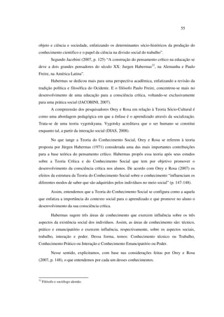 55
objeto e ciência e sociedade, enfatizando os determinantes sócio-históricos da produção do
conhecimento cientifico e o papel da ciência na divisão social do trabalho”.
Segundo Jacobini (2007, p. 125) “A construção do pensamento crítico na educação se
deve a dois grandes pensadores do século XX: Jurgen Habermas22
, na Alemanha e Paulo
Freire, na América Latina”.
Habermas se dedicou mais para uma perspectiva acadêmica, enfatizando a revisão da
tradição política e filosófica do Ocidente. E o filósofo Paulo Freire, concentrou-se mais no
desenvolvimento de uma educação para a consciência crítica, voltando-se exclusivamente
para uma prática social (JACOBINI, 2007).
A compreensão dos pesquisadores Orey e Rosa em relação à Teoria Sócio-Cultural é
como uma abordagem pedagógica em que a ênfase é o aprendizado através da socialização.
Trata-se de uma teoria vygotskyana. Vygotsky acreditava que o ser humano se constitui
enquanto tal, a partir da interação social (DIAS, 2008).
No que tange a Teoria do Conhecimento Social, Orey e Rosa se referem à teoria
proposta por Jürgen Habermas (1971) considerada uma das mais importantes contribuições
para a base teórica do pensamento crítico. Habermas propôs essa teoria após seus estudos
sobre a Teoria Crítica e do Conhecimento Social que tem por objetivo promover o
desenvolvimento da consciência crítica nos alunos. De acordo com Orey e Rosa (2007) os
efeitos da estrutura da Teoria do Conhecimento Social sobre o conhecimento “influenciam os
diferentes modos de saber que são adquiridos pelos indivíduos no meio social” (p. 147-148).
Assim, entendemos que a Teoria do Conhecimento Social se configura como a aquela
que enfatiza a importância do contexto social para o aprendizado e que promove no aluno o
desenvolvimento da sua consciência crítica.
Habermas sugere três áreas de conhecimento que exercem influência sobre os três
aspectos da existência social dos indivíduos. Assim, as áreas de conhecimento são: técnico,
prático e emancipatório e exercem influência, respectivamente, sobre os aspectos sociais,
trabalho, interação e poder. Dessa forma, temos: Conhecimento técnico ou Trabalho,
Conhecimento Prático ou Interação e Conhecimento Emancipatório ou Poder.
Nesse sentido, explicitamos, com base nas considerações feitas por Orey e Rosa
(2007, p. 148), o que entendemos por cada um desses conhecimentos.
22
Filósofo e sociólogo alemão.
 