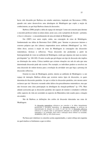 57
havia sido discutida por Barbosa em estudos anteriores, inspirado em Skovsmose (1990),
quando este autor desenvolveu uma abordagem de Modelagem que expõe a noção de
conhecimento, ao que hoje Barbosa chama de discussões.
Barbosa (2006) propõe a idéia de espaço de interação “como um conceito para denotar
o encontro professor-aluno ou aluno-aluno, neste caso, com o propósito de discutir – portanto,
o foco é o discurso – o encaminhamento de uma atividade de Modelagem”.
Em (2007) esse autor expõe, então, sua concepção de rotas de Modelagem,
fundamentado nas idéias de Borromeo Ferri (2006), para “denotar os processos internos e
externos próprios que eles (alunos) empreendem nesse ambiente (Modelagem)” (p. 164).
Além disso, associa à noção de rotas de Modelagem às concepções das discussões
matemáticas, técnicas e reflexivas. “Essas discussões são produzidas a partir da
heterogeneidade de vozes no ambiente de Modelagem, sendo que algumas são mais ou menos
privilegiadas” (p. 168-169). O autor ressalta que privilegiar um tipo de discussão não implica
na eliminação das outras. Coloca também que existem situações em sala de aula que uma
determinada discussão pode não ocorrer. Por exemplo, os indivíduos podem se envolver em
uma discussão de ordem técnica para a resolução da atividade sem que haja a presença de
discussões reflexivas.
Externo às rotas de Modelagem, porém, interno ao ambiente de Modelagem e a um
espaço de interação, Barbosa afirma que ocorrem outros tipos de discussões, os quais
denomina de discussões paralelas. Ao que se refere às discussões paralelas, este mesmo autor
esclarece que são “discursos versando sobre idéias e/ou procedimentos matemáticos, mas que
não tivessem uma clara participação na abordagem da situação-problema” (p. 179). Mais
adiante acrescenta que as discussões paralelas são capazes de remeter o estudante à reflexão
sobre aspectos da vida em sociedade ou aspectos da Matemática (não usados para a situação
em estudo).
São de Barbosa as definições dos estilos de discussão detectadas nas rotas de
Modelagem:
As discussões matemáticas referem-se aos conceitos e às idéias integralmente
pertencentes à disciplina matemática. As discussões técnicas, ao processo de
matematização da situação em estudo. E, por sua vez, as discussões reflexivas
referem-se à conexão entre os pressupostos utilizados na construção do modelo
matemático e os resultados, bem como à utilização desses últimos na sociedade.
(BARBOSA, 2007, p. 165) (Grifo nosso).
Na busca por sintetizar os conceitos acima argumentados, o autor esboça um esquema
no qual sinaliza os fenômenos a que se refere.
 