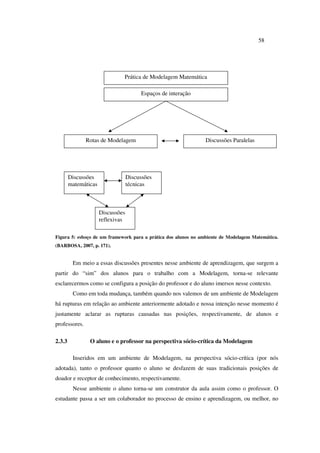 58
Figura 5: esboço de um framework para a prática dos alunos no ambiente de Modelagem Matemática.
(BARBOSA, 2007, p. 171).
Em meio a essas discussões presentes nesse ambiente de aprendizagem, que surgem a
partir do “sim” dos alunos para o trabalho com a Modelagem, torna-se relevante
esclarecermos como se configura a posição do professor e do aluno imersos nesse contexto.
Como em toda mudança, também quando nos valemos de um ambiente de Modelagem
há rupturas em relação ao ambiente anteriormente adotado e nossa intenção nesse momento é
justamente aclarar as rupturas causadas nas posições, respectivamente, de alunos e
professores.
2.3.3 O aluno e o professor na perspectiva sócio-crítica da Modelagem
Inseridos em um ambiente de Modelagem, na perspectiva sócio-crítica (por nós
adotada), tanto o professor quanto o aluno se desfazem de suas tradicionais posições de
doador e receptor de conhecimento, respectivamente.
Nesse ambiente o aluno torna-se um construtor da aula assim como o professor. O
estudante passa a ser um colaborador no processo de ensino e aprendizagem, ou melhor, no
Prática de Modelagem Matemática
Espaços de interação
Discussões ParalelasRotas de Modelagem
Discussões
matemáticas
Discussões
técnicas
Discussões
reflexivas
 
