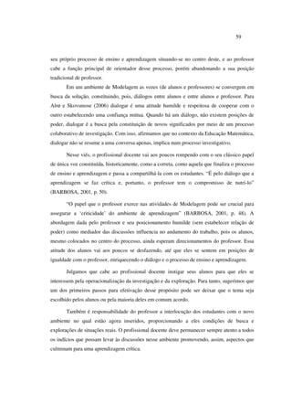 59
seu próprio processo de ensino e aprendizagem situando-se no centro deste, e ao professor
cabe a função principal de orientador desse processo, porém abandonando a sua posição
tradicional de professor.
Em um ambiente de Modelagem as vozes (de alunos e professores) se convergem em
busca da solução, constituindo, pois, diálogos entre alunos e entre alunos e professor. Para
Alrø e Skovsmose (2006) dialogar é uma atitude humilde e respeitosa de cooperar com o
outro estabelecendo uma confiança mútua. Quando há um diálogo, não existem posições de
poder, dialogar é a busca pela constituição de novos significados por meio de um processo
colaborativo de investigação. Com isso, afirmamos que no contexto da Educação Matemática,
dialogar não se resume a uma conversa apenas, implica num processo investigativo.
Nesse viés, o profissional docente vai aos poucos rompendo com o seu clássico papel
de única voz constituída, historicamente, como a correta, como aquela que finaliza o processo
de ensino e aprendizagem e passa a compartilhá-la com os estudantes. “É pelo diálogo que a
aprendizagem se faz crítica e, portanto, o professor tem o compromisso de nutri-lo”
(BARBOSA, 2001, p. 50).
“O papel que o professor exerce nas atividades de Modelagem pode ser crucial para
assegurar a ‘criticidade’ do ambiente de aprendizagem” (BARBOSA, 2001, p. 48). A
abordagem dada pelo professor e seu posicionamento humilde (sem estabelecer relação de
poder) como mediador das discussões influencia no andamento do trabalho, pois os alunos,
mesmo colocados no centro do processo, ainda esperam direcionamentos do professor. Essa
atitude dos alunos vai aos poucos se desfazendo, até que eles se sentem em posições de
igualdade com o professor, enriquecendo o diálogo e o processo de ensino e aprendizagem.
Julgamos que cabe ao profissional docente instigar seus alunos para que eles se
interessem pela operacionalização da investigação e da exploração. Para tanto, sugerimos que
um dos primeiros passos para efetivação desse propósito pode ser deixar que o tema seja
escolhido pelos alunos ou pela maioria deles em comum acordo.
Também é responsabilidade do professor a interlocução dos estudantes com o novo
ambiente no qual estão agora inseridos, proporcionando a eles condições de busca e
explorações de situações reais. O profissional docente deve permanecer sempre atento a todos
os indícios que possam levar às discussões nesse ambiente promovendo, assim, aspectos que
culminam para uma aprendizagem crítica.
 