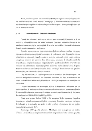 60
Assim, inferimos que em um ambiente de Modelagem o professor se configura como
um colaborador de seus alunos durante a investigação (o inverso também deve ocorrer) e ao
mesmo tempo precisa propiciar a eles condições favoráveis para a realização da pesquisa que
eles se dispuseram realizar.
2. 3. 4 Modelagem sem a criação de um modelo
Quando nos referimos à Modelagem, a priori nos remetemos à idéia da criação de um
modelo. A primeira impressão que temos geralmente é que para o desenvolvimento de um
trabalho nessa perspectiva há a necessidade de se criar um modelo, e isso está intimamente
ligada à etimologia da palavra Modelagem.
Contudo, nem sempre esse processo acontece. Podemos afirmar, com base em nossos
pressupostos teóricos, que existem diversos casos de Modelagem, entre eles, aqueles em que
há a criação de um modelo e aqueles em que se aproveita um modelo pronto para o estudo da
situação de interesse, por exemplo. Este último caso, geralmente é utilizado quando há
necessidade de cumprir um currículo programático e/ou quando os estudantes envolvidos não
possuem um conhecimento matemático prévio, ou mesmo maturidade (condição de pleno
desenvolvimento das atividades) suficiente para a construção de um modelo ou aplicação
desse modelo para solucionar a situação escolhida.
Orey e Rosa (2007, p. 155) asseguram que “a escolha do tipo de abordagem a ser
utilizado pelo professor dependerá dos conteúdos envolvidos, do nível de maturidade dos
alunos e também da experiência do professor com a utilização do processo de modelagem em
sala de aula”.
Assim, baseamo-nos em pressupostos teóricos da Modelagem e afirmamos que em
muitos trabalhos de Modelagem não ocorre a construção de um modelo, mas sim a utilização
de modelos já conhecidos, como uma fórmula de geometria, da trigonometria, da álgebra ou
da estatística (JACOBINI, 2004; BARBOSA, 2001).
Ainda nesse sentido Barbosa (2001, p. 36) atesta que “[...] o importante (quando a
Modelagem é aplicada na sala de aula) não é a construção do modelo em si, mas o processo
de indagação e investigação, que pode ou não envolver a formulação de um modelo
matemático propriamente dito”.
Biembengut (2004, p. 30) refere-se à Modelagem sem a criação de um modelo
apoiando a necessidade de cumprimento do currículo programático escolar e coloca que, “De
 