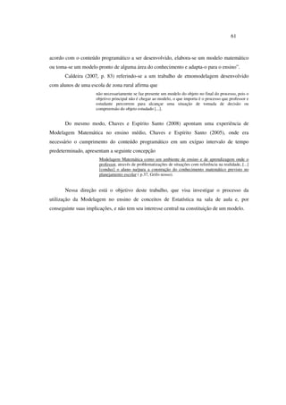 61
acordo com o conteúdo programático a ser desenvolvido, elabora-se um modelo matemático
ou toma-se um modelo pronto de alguma área do conhecimento e adapta-o para o ensino”.
Caldeira (2007, p. 83) referindo-se a um trabalho de etnomodelagem desenvolvido
com alunos de uma escola de zona rural afirma que
não necessariamente se faz presente um modelo do objeto no final do processo, pois o
objetivo principal não é chegar ao modelo, o que importa é o processo que professor e
estudante percorrem para alcançar uma situação de tomada de decisão ou
compreensão do objeto estudado [...].
Do mesmo modo, Chaves e Espírito Santo (2008) apontam uma experiência de
Modelagem Matemática no ensino médio, Chaves e Espírito Santo (2005), onde era
necessário o cumprimento do conteúdo programático em um exíguo intervalo de tempo
predeterminado, apresentam a seguinte concepção
Modelagem Matemática como um ambiente de ensino e de aprendizagem onde o
professor, através de problematizações de situações com referência na realidade, [...]
[conduz] o aluno na/para a construção do conhecimento matemático previsto no
planejamento escolar ( p.37, Grifo nosso).
Nessa direção está o objetivo deste trabalho, que visa investigar o processo da
utilização da Modelagem no ensino de conceitos de Estatística na sala de aula e, por
conseguinte suas implicações, e não tem seu interesse central na constituição de um modelo.
 