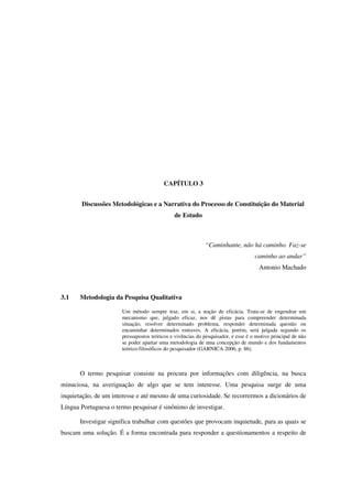 62
CAPÍTULO 3
Discussões Metodológicas e a Narrativa do Processo de Constituição do Material
de Estudo
“Caminhante, não há caminho. Faz-se
caminho ao andar”
Antonio Machado
3.1 Metodologia da Pesquisa Qualitativa
Um método sempre traz, em si, a noção de eficácia. Trata-se de engendrar um
mecanismo que, julgado eficaz, nos dê pistas para compreender determinada
situação, resolver determinado problema, responder determinada questão ou
encaminhar determinados entraves. A eficácia, porém, será julgada segundo os
pressupostos teóricos e vivências do pesquisador, e esse é o motivo principal de não
se poder apartar uma metodologia de uma concepção de mundo e dos fundamentos
teórico-filosóficos do pesquisador (GARNICA 2006, p. 86).
O termo pesquisar consiste na procura por informações com diligência, na busca
minuciosa, na averiguação de algo que se tem interesse. Uma pesquisa surge de uma
inquietação, de um interesse e até mesmo de uma curiosidade. Se recorrermos a dicionários de
Língua Portuguesa o termo pesquisar é sinônimo de investigar.
Investigar significa trabalhar com questões que provocam inquietude, para as quais se
buscam uma solução. É a forma encontrada para responder a questionamentos a respeito de
 