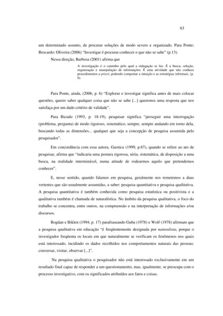 63
um determinado assunto, de procurar soluções de modo severo e organizado. Para Ponte;
Brocardo; Oliveira (2006) “Investigar é procurar conhecer o que não se sabe” (p.13).
Nessa direção, Barbosa (2001) afirma que
A investigação é o caminho pelo qual a indagação se faz. É a busca, seleção,
organização e manipulação de informações. É uma atividade que não conhece
procedimentos a priori, podendo comportar a intuição e as estratégias informais. (p.
6).
Para Ponte, ainda, (2006, p. 6) “Explorar e investigar significa antes de mais colocar
questões, querer saber qualquer coisa que não se sabe [...] queremos uma resposta que nos
satisfaça por um dado critério de validade”.
Para Bicudo (1993, p. 18-19), pesquisar significa “perseguir uma interrogação
(problema, pergunta) de modo rigoroso, sistemático, sempre, sempre andando em torno dela,
buscando todas as dimensões... qualquer que seja a concepção de pesquisa assumida pelo
pesquisador”.
Em concordância com essa autora, Garnica (1999, p.67), quando se refere ao ato de
pesquisar, afirma que “indicaria uma postura rigorosa, séria, sistemática, de disposição a uma
busca, na realidade interminável, numa atitude de rodearmos aquilo que pretendemos
conhecer”.
E, nesse sentido, quando falamos em pesquisa, geralmente nos remetemos a duas
vertentes que são usualmente assumidas, a saber: pesquisa quantitativa e pesquisa qualitativa.
A pesquisa quantitativa é também conhecida como pesquisa estatística ou positivista e a
qualitativa também é chamada de naturalística. No âmbito da pesquisa qualitativa, o foco do
trabalho se concentra, entre outros, na compreensão e na interpretação de informações e/ou
discursos.
Bogdan e Biklen (1994, p. 17) parafraseando Guba (1978) e Wolf (1978) afirmam que
a pesquisa qualitativa em educação “é freqüentemente designada por naturalista, porque o
investigador freqüenta os locais em que naturalmente se verificam os fenômenos nos quais
está interessado, incidindo os dados recolhidos nos comportamentos naturais das pessoas:
conversar, visitar, observar [...]”.
Na pesquisa qualitativa o pesquisador não está interessado exclusivamente em um
resultado final capaz de responder a um questionamento, mas, igualmente, se preocupa com o
processo investigativo, com os significados atribuídos aos fatos e coisas.
 