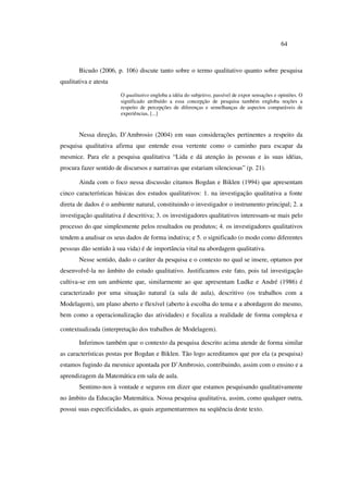 64
Bicudo (2006, p. 106) discute tanto sobre o termo qualitativo quanto sobre pesquisa
qualitativa e atesta
O qualitativo engloba a idéia do subjetivo, passível de expor sensações e opiniões. O
significado atribuído a essa concepção de pesquisa também engloba noções a
respeito de percepções de diferenças e semelhanças de aspectos comparáveis de
experiências, [...]
Nessa direção, D’Ambrosio (2004) em suas considerações pertinentes a respeito da
pesquisa qualitativa afirma que entende essa vertente como o caminho para escapar da
mesmice. Para ele a pesquisa qualitativa “Lida e dá atenção às pessoas e às suas idéias,
procura fazer sentido de discursos e narrativas que estariam silenciosas” (p. 21).
Ainda com o foco nessa discussão citamos Bogdan e Biklen (1994) que apresentam
cinco características básicas dos estudos qualitativos: 1. na investigação qualitativa a fonte
direta de dados é o ambiente natural, constituindo o investigador o instrumento principal; 2. a
investigação qualitativa é descritiva; 3. os investigadores qualitativos interessam-se mais pelo
processo do que simplesmente pelos resultados ou produtos; 4. os investigadores qualitativos
tendem a analisar os seus dados de forma indutiva; e 5. o significado (o modo como diferentes
pessoas dão sentido à sua vida) é de importância vital na abordagem qualitativa.
Nesse sentido, dado o caráter da pesquisa e o contexto no qual se insere, optamos por
desenvolvê-la no âmbito do estudo qualitativo. Justificamos este fato, pois tal investigação
cultiva-se em um ambiente que, similarmente ao que apresentam Ludke e André (1986) é
caracterizado por uma situação natural (a sala de aula), descritivo (os trabalhos com a
Modelagem), um plano aberto e flexível (aberto à escolha do tema e a abordagem do mesmo,
bem como a operacionalização das atividades) e focaliza a realidade de forma complexa e
contextualizada (interpretação dos trabalhos de Modelagem).
Inferimos também que o contexto da pesquisa descrito acima atende de forma similar
as características postas por Bogdan e Biklen. Tão logo acreditamos que por ela (a pesquisa)
estamos fugindo da mesmice apontada por D’Ambrosio, contribuindo, assim com o ensino e a
aprendizagem da Matemática em sala de aula.
Sentimo-nos à vontade e seguros em dizer que estamos pesquisando qualitativamente
no âmbito da Educação Matemática. Nossa pesquisa qualitativa, assim, como qualquer outra,
possui suas especificidades, as quais argumentaremos na seqüência deste texto.
 