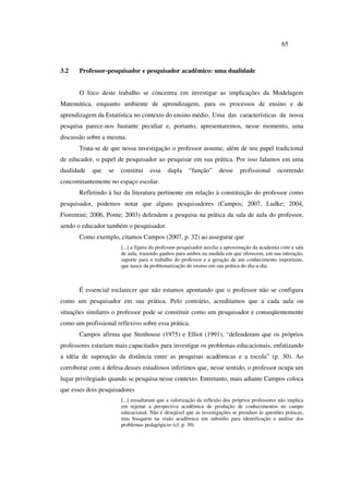 65
3.2 Professor-pesquisador e pesquisador acadêmico: uma dualidade
O foco deste trabalho se concentra em investigar as implicações da Modelagem
Matemática, enquanto ambiente de aprendizagem, para os processos de ensino e de
aprendizagem da Estatística no contexto do ensino médio. Uma das características da nossa
pesquisa parece-nos bastante peculiar e, portanto, apresentaremos, nesse momento, uma
discussão sobre a mesma.
Trata-se de que nessa investigação o professor assume, além de seu papel tradicional
de educador, o papel de pesquisador ao pesquisar em sua prática. Por isso falamos em uma
dualidade que se constitui essa dupla “função” desse profissional ocorrendo
concomitantemente no espaço escolar.
Refletindo à luz da literatura pertinente em relação à constituição do professor como
pesquisador, podemos notar que alguns pesquisadores (Campos; 2007, Ludke; 2004,
Fiorentini; 2006, Ponte; 2003) defendem a pesquisa na prática da sala de aula do professor,
sendo o educador também o pesquisador.
Como exemplo, citamos Campos (2007, p. 32) ao assegurar que
[...] a figura do professor-pesquisador auxilia a aproximação da academia com a sala
de aula, trazendo ganhos para ambos na medida em que oferecem, em sua interação,
suporte para o trabalho do professor e a geração de um conhecimento importante,
que nasce da problematização do ensino em sua prática do dia-a-dia.
É essencial esclarecer que não estamos apontando que o professor não se configura
como um pesquisador em sua prática. Pelo contrário, acreditamos que a cada aula ou
situações similares o professor pode se constituir como um pesquisador e conseqüentemente
como um profissional reflexivo sobre essa prática.
Campos afirma que Stenhouse (1975) e Elliot (1991), “defenderam que os próprios
professores estariam mais capacitados para investigar os problemas educacionais, enfatizando
a idéia de superação da distância entre as pesquisas acadêmicas e a escola” (p. 30). Ao
corroborar com a defesa desses estudiosos inferimos que, nesse sentido, o professor ocupa um
lugar privilegiado quando se pesquisa nesse contexto. Entretanto, mais adiante Campos coloca
que esses dois pesquisadores
[...] ressaltaram que a valorização da reflexão dos próprios professores não implica
em rejeitar a perspectiva acadêmica de produção de conhecimentos no campo
educacional. Não é desejável que as investigações se prendam às questões práticas,
mas busquem na visão acadêmica um subsídio para identificação e análise dos
problemas pedagógicos (cf. p. 30)
 