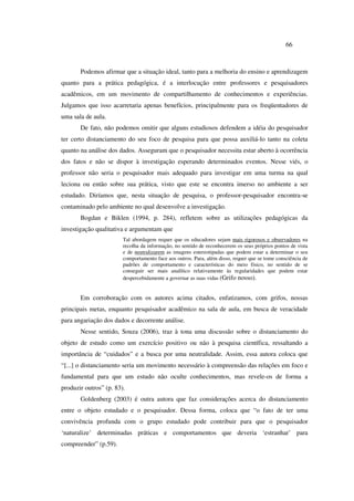 66
Podemos afirmar que a situação ideal, tanto para a melhoria do ensino e aprendizagem
quanto para a prática pedagógica, é a interlocução entre professores e pesquisadores
acadêmicos, em um movimento de compartilhamento de conhecimentos e experiências.
Julgamos que isso acarretaria apenas benefícios, principalmente para os freqüentadores de
uma sala de aula.
De fato, não podemos omitir que alguns estudiosos defendem a idéia do pesquisador
ter certo distanciamento do seu foco de pesquisa para que possa auxiliá-lo tanto na coleta
quanto na análise dos dados. Asseguram que o pesquisador necessita estar aberto à ocorrência
dos fatos e não se dispor à investigação esperando determinados eventos. Nesse viés, o
professor não seria o pesquisador mais adequado para investigar em uma turma na qual
leciona ou então sobre sua prática, visto que este se encontra imerso no ambiente a ser
estudado. Diríamos que, nesta situação de pesquisa, o professor-pesquisador encontra-se
contaminado pelo ambiente no qual desenvolve a investigação.
Bogdan e Biklen (1994, p. 284), refletem sobre as utilizações pedagógicas da
investigação qualitativa e argumentam que
Tal abordagem requer que os educadores sejam mais rigorosos e observadores na
recolha da informação, no sentido de reconhecerem os seus próprios pontos de vista
e de neutralizarem as imagens estereotipadas que podem estar a determinar o seu
comportamento face aos outros. Para, além disso, requer que se tome consciência de
padrões de comportamento e características do meio físico, no sentido de se
conseguir ser mais analítico relativamente às regularidades que podem estar
despercebidamente a governar as suas vidas (Grifo nosso).
Em corroboração com os autores acima citados, enfatizamos, com grifos, nossas
principais metas, enquanto pesquisador acadêmico na sala de aula, em busca de veracidade
para angariação dos dados e decorrente análise.
Nesse sentido, Souza (2006), traz à tona uma discussão sobre o distanciamento do
objeto de estudo como um exercício positivo ou não à pesquisa científica, ressaltando a
importância de “cuidados” e a busca por uma neutralidade. Assim, essa autora coloca que
“[...] o distanciamento seria um movimento necessário à compreensão das relações em foco e
fundamental para que um estudo não oculte conhecimentos, mas revele-os de forma a
produzir outros” (p. 83).
Goldenberg (2003) é outra autora que faz considerações acerca do distanciamento
entre o objeto estudado e o pesquisador. Dessa forma, coloca que “o fato de ter uma
convivência profunda com o grupo estudado pode contribuir para que o pesquisador
‘naturalize’ determinadas práticas e comportamentos que deveria ‘estranhar’ para
compreender” (p.59).
 