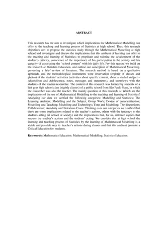 6
ABSTRACT
This research has the aim to investigate which implications the Mathematical Modelling can
offer to the teaching and learning process of Statistics at high school. Thus, this research
objectives are: to propose the statistics study through the Mathematical Modelling at high
school and investigate and discuss the implications that this ambient of learning can offer to
the teaching and learning of Statistics; to propitiate and valorize the development of the
student’s criticity, conscience of the importance of his participation in the society and his
capacity of associating the “school content” with his daily life. For this reason, we build on
the research at Statistics Education, and outline our conception of Mathematical Modelling,
presenting a brief review of literature. The research method is based on a qualitative
approach, and the methodological instruments were observation (register of classes and
photos) of the students’ activities (activities about specific content, about a studied subject –
Alcoholism and Adolescence, notes, messages and statements), and interviews with the
students of the teacher-researcher. The context of this research was formed by students of a
last year high school class (nightly classes) of a public school from São Paulo State, in which
the researcher was also the teacher. The mainly question of this research is: Which are the
implications of the use of Mathematical Modelling to the teaching and learning of Statistics?
Analysing our data we verified the following categories: Modelling and Statistics; The
Learning Ambient; Modelling and the Subject; Group Work; Device of conscientization;
Modelling and Teaching; Modelling and Technology; Time and Modelling; The discussions;
Collaboration; Assiduity and Notorious Cases. Thinking over our categories we verified that
there are some implications related to the teacher’s actions, others with the tendency to the
students acting (at school or society) and the implications that, for us, embrace aspects that
surpass the teacher’s actions and the students’ acting. We consider that at high school the
learning and teaching process of Statistics by the learning of Mathematical Modelling is a
viable and possible way to teacher’s actions during classes and that this ambient promote a
Critical Education for students.
Key-words: Mathematics Education. Mathematical Modelling. Statistics Education.
 