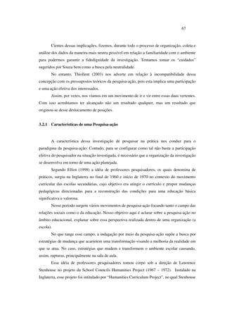 67
Cientes dessas implicações, fizemos, durante todo o processo de organização, coleta e
análise dos dados da maneira mais neutra possível em relação a familiaridade com o ambiente
para podermos garantir a fidedignidade da investigação. Tentamos tomar os “cuidados”
sugeridos por Souza bem como a busca pela neutralidade.
No entanto, Thiollent (2003) nos adverte em relação à incompatibilidade dessa
concepção com os pressupostos teóricos da pesquisa-ação, pois esta implica uma participação
e uma ação efetiva dos interessados.
Assim, por vezes, nos víamos em um movimento de ir e vir entre essas duas vertentes.
Com isso acreditamos ter alcançado não um resultado qualquer, mas um resultado que
originou-se desse deslocamento de posições.
3.2.1 Características de uma Pesquisa-ação
A característica dessa investigação de pesquisar na prática nos conduz para o
paradigma da pesquisa-ação. Contudo, para se configurar como tal não basta a participação
efetiva do pesquisador na situação investigada, é necessário que a organização da investigação
se desenvolva em torno de uma ação planejada.
Segundo Elliot (1998) a idéia de professores pesquisadores, os quais denomina de
práticos, surgiu na Inglaterra no final de 1960 e início de 1970 no contexto do movimento
curricular das escolas secundárias, cujo objetivo era atingir o currículo e propor mudanças
pedagógicas direcionadas para a reconstrução das condições para uma educação básica
significativa e valorosa.
Nesse período surgem vários movimentos de pesquisa-ação focando tanto o campo das
relações sociais como o da educação. Nosso objetivo aqui é aclarar sobre a pesquisa-ação no
âmbito educacional, explanar sobre essa perspectiva realizada dentro de uma organização (a
escola).
No que tange esse campo, a indagação por meio da pesquisa-ação supõe a busca por
estratégias de mudança que acarretem uma transformação visando a melhoria da realidade em
que se atua. No caso, estratégias que mudem e transformem o ambiente escolar causando,
assim, rupturas, principalmente na sala de aula.
Essa idéia de professores pesquisadores tomou corpo sob a direção de Lawrence
Stenhouse no projeto da School Councils Humanities Project (1967 – 1972). Instalado na
Inglaterra, esse projeto foi intitulado por “Humanities Curriculum Project”, no qual Stenhouse
 