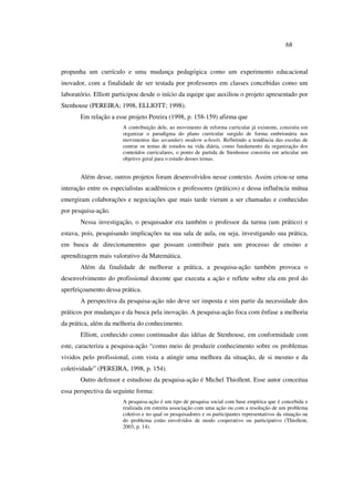68
propunha um currículo e uma mudança pedagógica como um experimento educacional
inovador, com a finalidade de ser testada por professores em classes concebidas como um
laboratório. Elliott participou desde o início da equipe que auxiliou o projeto apresentado por
Stenhouse (PEREIRA; 1998, ELLIOTT; 1998).
Em relação a esse projeto Pereira (1998, p. 158-159) afirma que
A contribuição dele, ao movimento de reforma curricular já existente, consistiu em
organizar o paradigma do plano curricular surgido de forma embrionária nos
movimentos das secundary modern schools. Refletindo a tendência das escolas de
centrar os temas de estudos na vida diária, como fundamento da organização dos
conteúdos curriculares, o ponto de partida de Stenhouse consistiu em articular um
objetivo geral para o estudo desses temas.
Além desse, outros projetos foram desenvolvidos nesse contexto. Assim criou-se uma
interação entre os especialistas acadêmicos e professores (práticos) e dessa influência mútua
emergiram colaborações e negociações que mais tarde vieram a ser chamadas e conhecidas
por pesquisa-ação.
Nessa investigação, o pesquisador era também o professor da turma (um prático) e
estava, pois, pesquisando implicações na sua sala de aula, ou seja, investigando sua prática,
em busca de direcionamentos que possam contribuir para um processo de ensino e
aprendizagem mais valorativo da Matemática.
Além da finalidade de melhorar a prática, a pesquisa-ação também provoca o
desenvolvimento do profissional docente que executa a ação e reflete sobre ela em prol do
aperfeiçoamento dessa prática.
A perspectiva da pesquisa-ação não deve ser imposta e sim partir da necessidade dos
práticos por mudanças e da busca pela inovação. A pesquisa-ação foca com ênfase a melhoria
da prática, além da melhoria do conhecimento.
Elliott, conhecido como continuador das idéias de Stenhouse, em conformidade com
este, caracteriza a pesquisa-ação “como meio de produzir conhecimento sobre os problemas
vividos pelo profissional, com vista a atingir uma melhora da situação, de si mesmo e da
coletividade” (PEREIRA, 1998, p. 154).
Outro defensor e estudioso da pesquisa-ação é Michel Thiollent. Esse autor conceitua
essa perspectiva da seguinte forma:
A pesquisa-ação é um tipo de pesquisa social com base empírica que é concebida e
realizada em estreita associação com uma ação ou com a resolução de um problema
coletivo e no qual os pesquisadores e os participantes representativos da situação ou
do problema estão envolvidos de modo cooperativo ou participativo (Thiollent,
2003, p. 14).
 