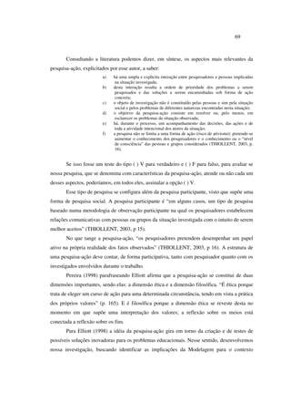 69
Consultando a literatura podemos dizer, em síntese, os aspectos mais relevantes da
pesquisa-ação, explicitados por esse autor, a saber:
a) há uma ampla e explícita interação entre pesquisadores e pessoas implicadas
na situação investigada;
b) desta interação resulta a ordem de prioridade dos problemas a serem
pesquisados e das soluções a serem encaminhadas sob forma de ação
concreta;
c) o objeto de investigação não é constituído pelas pessoas e sim pela situação
social e pelos problemas de diferentes naturezas encontradas nesta situação;
d) o objetivo da pesquisa-ação consiste em resolver ou, pelo menos, em
esclarecer os problemas da situação observada;
e) há, durante o processo, um acompanhamento das decisões, das ações e de
toda a atividade intencional dos atores da situação;
f) a pesquisa não se limita a uma forma de ação (risco de ativismo): pretende-se
aumentar o conhecimento dos pesquisadores e o conhecimento ou o “nível
de consciência” das pessoas e grupos considerados (THIOLLENT, 2003, p.
16).
Se isso fosse um teste do tipo ( ) V para verdadeiro e ( ) F para falso, para avaliar se
nossa pesquisa, que se denomina com características da pesquisa-ação, atende ou não cada um
desses aspectos, poderíamos, em todos eles, assinalar a opção ( ) V.
Esse tipo de pesquisa se configura além da pesquisa participante, visto que supõe uma
forma de pesquisa social. A pesquisa participante é “em alguns casos, um tipo de pesquisa
baseado numa metodologia de observação participante na qual os pesquisadores estabelecem
relações comunicativas com pessoas ou grupos da situação investigada com o intuito de serem
melhor aceitos” (THIOLLENT, 2003, p 15).
No que tange a pesquisa-ação, “os pesquisadores pretendem desempenhar um papel
ativo na própria realidade dos fatos observados” (THIOLLENT, 2003, p 16). A estrutura de
uma pesquisa-ação deve contar, de forma participativa, tanto com pesquisador quanto com os
investigados envolvidos durante o trabalho.
Pereira (1998) parafraseando Elliott afirma que a pesquisa-ação se constitui de duas
dimensões importantes, sendo elas: a dimensão ética e a dimensão filosófica. “É ética porque
trata de eleger um curso de ação para uma determinada circunstância, tendo em vista a prática
dos próprios valores” (p. 165). E é filosófica porque a dimensão ética se reveste desta no
momento em que supõe uma interpretação dos valores; a reflexão sobre os meios está
conectada a reflexão sobre os fins.
Para Elliott (1998) a idéia da pesquisa-ação gira em torno da criação e de testes de
possíveis soluções inovadoras para os problemas educacionais. Nesse sentido, desenvolvemos
nossa investigação, buscando identificar as implicações da Modelagem para o contexto
 