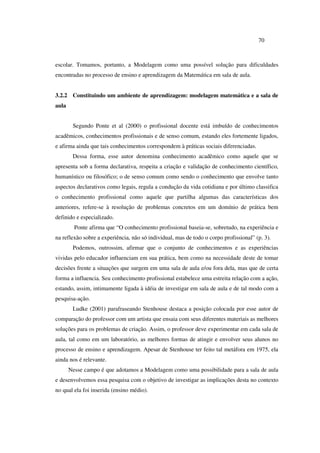 70
escolar. Tomamos, portanto, a Modelagem como uma possível solução para dificuldades
encontradas no processo de ensino e aprendizagem da Matemática em sala de aula.
3.2.2 Constituindo um ambiente de aprendizagem: modelagem matemática e a sala de
aula
Segundo Ponte et al (2000) o profissional docente está imbuído de conhecimentos
acadêmicos, conhecimentos profissionais e de senso comum, estando eles fortemente ligados,
e afirma ainda que tais conhecimentos correspondem à práticas sociais diferenciadas.
Dessa forma, esse autor denomina conhecimento acadêmico como aquele que se
apresenta sob a forma declarativa, respeita a criação e validação de conhecimento científico,
humanístico ou filosófico; o de senso comum como sendo o conhecimento que envolve tanto
aspectos declarativos como legais, regula a condução da vida cotidiana e por último classifica
o conhecimento profissional como aquele que partilha algumas das características dos
anteriores, refere-se à resolução de problemas concretos em um domínio de prática bem
definido e especializado.
Ponte afirma que “O conhecimento profissional baseia-se, sobretudo, na experiência e
na reflexão sobre a experiência, não só individual, mas de todo o corpo profissional” (p. 3).
Podemos, outrossim, afirmar que o conjunto de conhecimentos e as experiências
vividas pelo educador influenciam em sua prática, bem como na necessidade deste de tomar
decisões frente a situações que surgem em uma sala de aula e/ou fora dela, mas que de certa
forma a influencia. Seu conhecimento profissional estabelece uma estreita relação com a ação,
estando, assim, intimamente ligada à idéia de investigar em sala de aula e de tal modo com a
pesquisa-ação.
Ludke (2001) parafraseando Stenhouse destaca a posição colocada por esse autor de
comparação do professor com um artista que ensaia com seus diferentes materiais as melhores
soluções para os problemas de criação. Assim, o professor deve experimentar em cada sala de
aula, tal como em um laboratório, as melhores formas de atingir e envolver seus alunos no
processo de ensino e aprendizagem. Apesar de Stenhouse ter feito tal metáfora em 1975, ela
ainda nos é relevante.
Nesse campo é que adotamos a Modelagem como uma possibilidade para a sala de aula
e desenvolvemos essa pesquisa com o objetivo de investigar as implicações desta no contexto
no qual ela foi inserida (ensino médio).
 