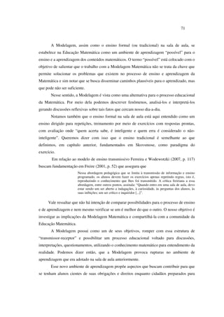 71
A Modelagem, assim como o ensino formal (ou tradicional) na sala de aula, se
estabelece na Educação Matemática como um ambiente de aprendizagem “possível” para o
ensino e a aprendizagem dos conteúdos matemáticos. O termo “possível” está colocado com o
objetivo de salientar que o trabalho com a Modelagem Matemática não se trata da chave que
permite solucionar os problemas que existem no processo de ensino e aprendizagem da
Matemática e sim notar que se busca disseminar caminhos plausíveis para o aprendizado, mas
que pode não ser suficiente.
Nesse sentido, a Modelagem é vista como uma alternativa para o processo educacional
da Matemática. Por meio dela podemos descrever fenômenos, analisá-los e interpretá-los
gerando discussões reflexivas sobre tais fatos que cercam nosso dia-a-dia.
Notamos também que o ensino formal na sala de aula está aqui entendido como um
ensino dirigido para repetições, treinamento por meio de exercícios com respostas prontas,
com avaliação onde “quem acerta sabe, é inteligente e quem erra é considerado o não-
inteligente”. Queremos dizer com isso que o ensino tradicional é semelhante ao que
definimos, em capítulo anterior, fundamentados em Skovsmose, como paradigma do
exercício.
Em relação ao modelo de ensino transmissivo Ferreira e Wodewotzki (2007, p. 117)
buscam fundamentação em Freire (2001, p. 52) que assegura que
Nessa abordagem pedagógica que se limita à transmissão de informação e ensino
programado, os alunos devem fazer os exercícios apenas repetindo regras, isto é,
reproduzindo o conhecimento que lhes foi transmitido. A crítica freiriana a essa
abordagem, entre outros pontos, assinala: “Quando entro em uma sala de aula, devo
estar sendo um ser aberto a indagações, à curiosidade, às perguntas dos alunos, às
suas inibições; um ser crítico e inquiridor [...]”.
Vale ressaltar que não há intenção de comparar possibilidades para o processo de ensino
e de aprendizagem e nem mesmo verificar se um é melhor do que o outro. O nosso objetivo é
investigar as implicações da Modelagem Matemática e compartilhá-la com a comunidade da
Educação Matemática.
A Modelagem possui como um de seus objetivos, romper com essa estrutura de
“transmissor-receptor” e possibilitar um processo educacional voltado para discussões,
interpretações, questionamentos, utilizando o conhecimento matemático para entendimento da
realidade. Podemos dizer então, que a Modelagem provoca rupturas no ambiente de
aprendizagem que era adotado na sala de aula anteriormente.
Esse novo ambiente de aprendizagem propõe aspectos que buscam contribuir para que
se tenham alunos cientes de suas obrigações e direitos enquanto cidadãos preparados para
 