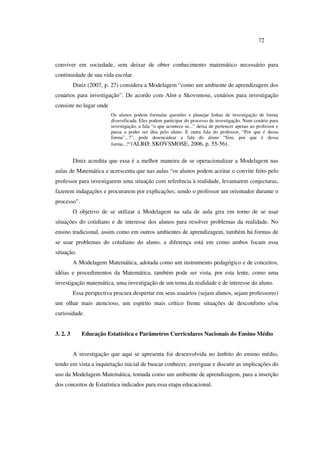 72
conviver em sociedade, sem deixar de obter conhecimento matemático necessário para
continuidade de sua vida escolar.
Diniz (2007, p. 27) considera a Modelagem “como um ambiente de aprendizagem dos
cenários para investigação”. De acordo com Alrø e Skovsmose, cenários para investigação
consiste no lugar onde
Os alunos podem formular questões e planejar linhas de investigação de forma
diversificada. Eles podem participar do processo de investigação. Num cenário para
investigação, a fala “o que acontece se...” deixa de pertencer apenas ao professor e
passa a poder ser dita pelo aluno. E outra fala do professor, “Por que é dessa
forma”...?”, pode desencadear a fala do aluno “Sim, por que é dessa
forma...?”(ALRØ; SKOVSMOSE, 2006, p. 55-56).
Diniz acredita que essa é a melhor maneira de se operacionalizar a Modelagem nas
aulas de Matemática e acrescenta que nas aulas “os alunos podem aceitar o convite feito pelo
professor para investigarem uma situação com referência à realidade, levantarem conjecturas,
fazerem indagações e procurarem por explicações; sendo o professor um orientador durante o
processo”.
O objetivo de se utilizar a Modelagem na sala de aula gira em torno de se usar
situações do cotidiano e de interesse dos alunos para resolver problemas da realidade. No
ensino tradicional, assim como em outros ambientes de aprendizagem, também há formas de
se usar problemas do cotidiano do aluno, a diferença está em como ambos focam essa
situação.
A Modelagem Matemática, adotada como um instrumento pedagógico e de conceitos,
idéias e procedimentos da Matemática, também pode ser vista, por esta lente, como uma
investigação matemática, uma investigação de um tema da realidade e de interesse do aluno.
Essa perspectiva procura despertar em seus usuários (sejam alunos, sejam professores)
um olhar mais atencioso, um espírito mais crítico frente situações de desconforto e/ou
curiosidade.
3. 2. 3 Educação Estatística e Parâmetros Curriculares Nacionais do Ensino Médio
A investigação que aqui se apresenta foi desenvolvida no âmbito do ensino médio,
tendo em vista a inquietação inicial de buscar conhecer, averiguar e discutir as implicações do
uso da Modelagem Matemática, tomada como um ambiente de aprendizagem, para a inserção
dos conceitos de Estatística indicados para essa etapa educacional.
 