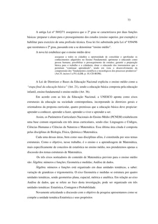 73
A antiga Lei nº 5692/71 assegurava que o 2º grau se caracterizava por duas funções
básicas: preparar o aluno para o prosseguimento dos estudos (ensino superior, por exemplo) e
habilitar para exercício de uma profissão técnica. Essa lei foi substituída pela Lei nº 9394/96
que reestrutura o 2º grau, passando este a se denominar “ensino médio”.
A nova lei estabelece que o ensino médio deve
assegurar a todos os cidadãos a oportunidade de consolidar e aprofundar os
conhecimentos adquiridos no Ensino Fundamental; aprimorar o educando como
pessoa humana; possibilitar o prosseguimento de estudos; garantir a preparação
básica para o trabalho e a cidadania; dotar o educando dos instrumentos que o
permitam “continuar aprendendo”, tendo em vista o desenvolvimento da
compreensão dos “fundamentos científicos e tecnológicos dos processos produtivos”
(Art.35, incisos I a IV) (LDB, p. 10, CD-ROM).
A Lei de Diretrizes e Bases da Educação Nacional explicita o ensino médio como a
“etapa final da educação básica” (Art. 21), sendo a educação básica composta pela educação
infantil, ensino fundamental e ensino médio (Art. 36).
Em acordo com as leis da Educação Nacional, a UNESCO aponta como eixos
estruturais da educação na sociedade contemporânea, incorporando às diretrizes gerais e
orientadoras da proposta curricular, quatro premissas que a educação básica deve propiciar:
aprender a conhecer, aprender a fazer, aprender a viver e aprender a ser.
Assim, os Parâmetros Curriculares Nacionais do Ensino Médio (PCNEM) estabelecem
uma base comum organizada em três áreas curriculares, sendo elas: Linguagens e Códigos,
Ciências Humanas e Ciências da Natureza e Matemática. Essa última área citada é composta
pelas disciplinas de Biologia, Física, Química e Matemática.
Cada uma dessas áreas, bem como suas disciplinas afins, é constituída por seus temas
estruturais. Como o objetivo, nesse trabalho, é o ensino e a aprendizagem de Matemática,
mais especificamente de conceitos de estatística no ensino médio, nos prenderemos apenas a
discussão dos temas estruturais de Matemática.
Os três eixos norteadores do conteúdo de Matemática previsto para o ensino médio
são: Álgebra: números e funções; Geometria e medidas; Análise de dados.
Álgebra: números e funções está organizado em duas unidades temáticas, a saber:
variação de grandezas e trigonometria. O eixo Geometria e medidas se estrutura por quatro
unidades temáticas, sendo geometrias plana, espacial, métrica e analítica. Em relação ao eixo
Análise de dados, que se refere ao foco desta investigação, pode ser organizado em três
unidades temáticas: Estatística, Contagem e Probabilidade.
Novamente articulando a discussão com o objetivo da pesquisa apresentamos como se
compõe a unidade temática Estatística e seus propósitos
 