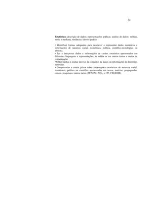 74
Estatística: descrição de dados; representações gráficas; análise de dados: médias,
moda e mediana, variância e desvio padrão.
• Identificar formas adequadas para descrever e representar dados numéricos e
informações de natureza social, econômica, política, científico-tecnológica ou
abstrata.
• Ler e interpretar dados e informações de caráter estatístico apresentados em
diferentes linguagens e representações, na mídia ou em outros textos e meios de
comunicação.
• Obter médias e avaliar desvios de conjuntos de dados ou informações de diferentes
naturezas.
• Compreender e emitir juízos sobre informações estatísticas de natureza social,
econômica, política ou científica apresentadas em textos, notícias, propagandas,
censos, pesquisas e outros meios (PCNEM, 2004, p.127, CD-ROM).
 