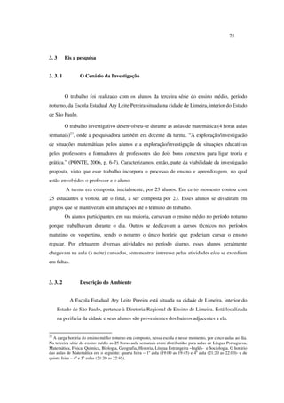 75
3. 3 Eis a pesquisa
3. 3. 1 O Cenário da Investigação
O trabalho foi realizado com os alunos da terceira série do ensino médio, período
noturno, da Escola Estadual Ary Leite Pereira situada na cidade de Limeira, interior do Estado
de São Paulo.
O trabalho investigativo desenvolveu-se durante as aulas de matemática (4 horas aulas
semanais)23
, onde a pesquisadora também era docente da turma. “A exploração/investigação
de situações matemáticas pelos alunos e a exploração/investigação de situações educativas
pelos professores e formadores de professores são dois bons contextos para ligar teoria e
prática.” (PONTE, 2006, p. 6-7). Caracterizamos, então, parte da viabilidade da investigação
proposta, visto que esse trabalho incorpora o processo de ensino e aprendizagem, no qual
estão envolvidos o professor e o aluno.
A turma era composta, inicialmente, por 23 alunos. Em certo momento contou com
25 estudantes e voltou, até o final, a ser composta por 23. Esses alunos se dividiram em
grupos que se mantiveram sem alterações até o término do trabalho.
Os alunos participantes, em sua maioria, cursavam o ensino médio no período noturno
porque trabalhavam durante o dia. Outros se dedicavam a cursos técnicos nos períodos
matutino ou vespertino, sendo o noturno o único horário que poderiam cursar o ensino
regular. Por efetuarem diversas atividades no período diurno, esses alunos geralmente
chegavam na aula (à noite) cansados, sem mostrar interesse pelas atividades e/ou se excediam
em faltas.
3. 3. 2 Descrição do Ambiente
A Escola Estadual Ary Leite Pereira está situada na cidade de Limeira, interior do
Estado de São Paulo, pertence à Diretoria Regional de Ensino de Limeira. Está localizada
na periferia da cidade e seus alunos são provenientes dos bairros adjacentes a ela.
23
A carga horária do ensino médio noturno era composto, nessa escola e nesse momento, por cinco aulas ao dia.
Na terceira série do ensino médio as 25 horas-aula semanais eram distribuídas para aulas de Língua Portuguesa,
Matemática, Física, Química, Biologia, Geografia, Historia, Língua Estrangeira –Inglês- e Sociologia. O horário
das aulas de Matemática era o seguinte: quarta feira – 1a
aula (19:00 as 19:45) e 4a
aula (21:20 as 22:00)- e de
quinta feira – 4a
e 5a
aulas (21:20 as 22:45).
 