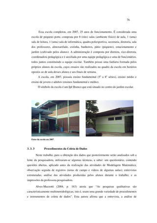 76
Essa escola completou, em 2007, 25 anos de funcionamento. É considerada uma
escola de pequeno porte, composta por 8 (oito) salas (ambiente físico) de aula, 1 (uma)
sala de leitura, 1 (uma) sala de informática, quadra poliesportiva, secretaria, diretoria, sala
dos professores, almoxarifado, cozinha, banheiros, pátio (pequeno), estacionamento e
jardim (cultivado pelos alunos). A administração é composta por diretora, vice-diretora,
coordenadora pedagógica e é auxiliada por uma equipe pedagógica e uma de funcionários,
todos juntos constituindo a equipe escolar. Também possui uma fanfarra formada pelos
próprios alunos da escola, cujos ensaios são realizados na quadra da escola em horários
opostos ao de aula desses alunos e aos finais de semana.
A escola, em 2007, possuía ensino fundamental (5a
a 8a
séries), ensino médio e
ensino de jovens e adultos (ensinos fundamental e médio).
O símbolo da escola é um Ipê Branco que está situado no centro do jardim escolar.
Fotos da escola em 2007
3. 3. 3 Procedimentos da Coleta de Dados
Neste trabalho, para a obtenção dos dados que posteriormente serão analisados sob a
lente da pesquisadora, utilizaram-se algumas técnicas, a saber: um questionário, contendo
questões abertas, aplicado antes da realização das atividades de Modelagem Matemática;
observação seguida de registros (notas de campo e vídeos de algumas aulas); entrevistas
estruturadas; análise das atividades produzidas pelos alunos durante o trabalho; e as
impressões da professora-pesquisadora.
Alves-Mazzotti (2004, p. 163) atesta que “As pesquisas qualitativas são
caracteristicamente multimetodológicas, isto é, usam uma grande variedade de procedimentos
e instrumentos de coleta de dados”. Esta autora afirma que a entrevista, a análise de
 