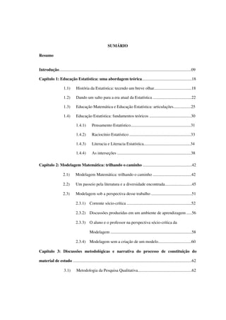 7
SUMÁRIO
Resumo
Introdução...............................................................................................................................09
Capítulo 1: Educação Estatística: uma abordagem teórica................................................18
1.1) História da Estatística: tecendo um breve olhar....................................18
1.2) Dando um salto para a era atual da Estatística .....................................22
1.3) Educação Matemática e Educação Estatística: articulações.................25
1.4) Educação Estatística: fundamentos teóricos ........................................30
1.4.1) Pensamento Estatístico..........................................................31
1.4.2) Raciocínio Estatístico ...........................................................33
1.4.3) Literacia e Literacia Estatística.............................................34
1.4.4) As interseções .......................................................................38
Capítulo 2: Modelagem Matemática: trilhando o caminho ...............................................42
2.1) Modelagem Matemática: trilhando o caminho .....................................42
2.2) Um passeio pela literatura e a diversidade encontrada..........................45
2.3) Modelagem sob a perspectiva desse trabalho .......................................51
2.3.1) Corrente sócio-crítica ..............................................................52
2.3.2) Discussões produzidas em um ambiente de aprendizagem .....56
2.3.3) O aluno e o professor na perspectiva sócio-crítica da
Modelagem ..............................................................................58
2.3.4) Modelagem sem a criação de um modelo................................60
Capítulo 3: Discussões metodológicas e narrativa do processo de constituição do
material de estudo ..................................................................................................................62
3.1) Metodologia da Pesquisa Qualitativa....................................................62
 