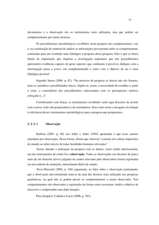 77
documentos e a observação são os instrumentos mais utilizados, mas que podem ser
complementados por outras técnicas.
Os procedimentos metodológicos escolhidos nesta pesquisa são complementares, isto
é, na constituição do material de análise as informações provenientes deles se complementam,
culminado para um resultado mais fidedigno à proposta dessa pesquisa. Para o que se busca
diante da inquietação que originou a investigação esperamos que tais procedimentos
apresentem evidências capazes de gerar aspectos que conduzam à possíveis diálogos com a
interrogação posta a priori, um complementando o outro com o objetivo de ser o mais
fidedigno possível.
Segundo Souza (2006, p. 87), “No processo de pesquisa as buscas não são lineares,
nem os caminhos e possibilidades únicos. Impõe-se, assim, a necessidade de escolhas e, junto
a estas, a consonância dos procedimentos selecionados com os pressupostos teóricos
esboçados [...]”.
Corroborando com Souza, os instrumentos escolhidos serão aqui descritos de acordo
com a nossa visão (da pesquisadora e da orientadora), bem como nossa concepção em relação
à relevância desses instrumentos metodológicos para a pesquisa que propusemos.
3. 3. 3. 1 Observação
Barbosa (2001, p. 88) cita Adler e Adler (1994) apontando o que esses autores
entendem por observação. Dessa forma, afirma que observar “consiste em coletar impressões
do mundo ao redor através de todas faculdades humanas relevantes” .
Assim, durante a realização da pesquisa com os alunos, como citado anteriormente,
um dos instrumentos de coleta foi a observação. Todas as observações (no decorrer de pouco
mais de um bimestre letivo) julgadas de caráter relevante pela observadora foram registradas
em um caderno de anotações, denominado diário de campo.
Alves-Mazzotti (2004, p. 166) argumenta, ao falar sobre a observação participante,
que a observação não-estruturada trata-se de uma das técnicas mais utilizadas nas pesquisas
qualitativas, na qual não se podem prever os comportamentos a serem observados. Tais
comportamentos são observados e registrados da forma como ocorreram, tendo o objetivo de
descrever e compreender uma dada situação.
Para Sampieri, Collado e Lucio (2006, p. 383),
 