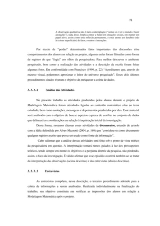 78
A observação qualitativa não é mera contemplação (“sentar-se e ver o mundo e fazer
anotações”), nada disso. Implica entrar a fundo em situações sociais, em manter um
papel ativo, assim como uma reflexão permanente, e estar atento aos detalhes (não
às coisas superficiais) de fatos, eventos e interações.
Por receio de “perder” determinados fatos importantes das discussões e/ou
comportamentos dos alunos em relação ao projeto, algumas aulas foram filmadas como forma
de registro do que “fugia” aos olhos da pesquisadora. Para melhor descrever o ambiente
pesquisado, bem como a realização das atividades e a descrição da escola foram feitas
algumas fotos. Em conformidade com Francisco (1999, p. 22) “Acreditamos que, através do
recurso visual, poderemos aproximar o leitor do universo pesquisado”. Esses dois últimos
procedimentos citados tiveram o objetivo de enriquecer a coleta de dados.
3. 3. 3. 2 Análise das Atividades
No presente trabalho as atividades produzidas pelos alunos durante o projeto de
Modelagem Matemática foram atividades ligadas ao conteúdo matemático e/ou ao tema
estudado, bem como anotações, mensagens e depoimentos produzidos por eles. Esse material
será analisado com o objetivo de buscar aspectos capazes de auxiliar no conjunto de dados
que delineará as considerações em relação à inquietação inicial da investigação.
Dessa forma, ousamos chamar essas atividades de documentos, estando de acordo
com a idéia defendida por Alves-Mazzotti (2004, p. 169) que “considera-se como documento
qualquer registro escrito que possa ser usado como fonte de informação”.
Cabe salientar que a análise dessas atividades será feita sob o ponto de vista teórico
da pesquisadora em questão. A interpretação tomará rumos guiados à luz dos pressupostos
teóricos, tendo sempre em mente os objetivos e a pergunta diretriz da pesquisa, não perdendo,
assim, o foco da investigação. É válido afirmar que esse episódio ocorrerá também ao se tratar
da interpretação das observações (acima descritas) e das entrevistas (abaixo descritas).
3. 3. 3. 3 Entrevistas
As entrevistas compõem, nessa descrição, o terceiro procedimento adotado para a
coleta de informações a serem analisadas. Realizada individualmente na finalização do
trabalho, seu objetivo constituiu em verificar as impressões dos alunos em relação a
Modelagem Matemática após o projeto.
 