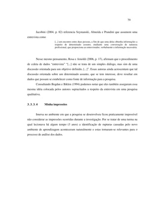 79
Jacobini (2004, p. 82) referencia Szymanski, Almeida e Prandini que assumem uma
entrevista como
[...] um encontro entre duas pessoas, a fim de que uma delas obtenha informações a
respeito de determinado assunto, mediante uma conversação de natureza
profissional, que proporciona ao entrevistador, verbalmente a informação necessária.
Nesse mesmo pensamento, Rosa e Arnoldi (2006, p. 17), afirmam que o procedimento
de coleta de dados “entrevista” “[...] não se trata de um simples diálogo, mas sim de uma
discussão orientada para um objetivo definido, [...]”. Essas autoras ainda acrescentam que tal
discussão orientada sobre um determinado assunto, que se tem interesse, deve resultar em
dados que possam se estabelecer como fonte de informação para a pesquisa.
Consultando Bogdan e Biklen (1994) podemos notar que eles também asseguram essa
mesma idéia colocada pelos autores supracitados a respeito da entrevista em uma pesquisa
qualitativa.
3. 3. 3. 4 Minha impressões
Imersa no ambiente em que a pesquisa se desenvolveu ficou praticamente impossível
não considerar as impressões ocorridas durante a investigação. Por se tratar de uma turma na
qual lecionava há algum tempo (3 anos) a identificação de rupturas causadas pelo novo
ambiente de aprendizagem aconteceram naturalmente e estas tornaram-se relevantes para o
processo de análise dos dados.
 