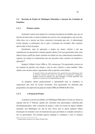 80
3. 4 Descrição do Projeto de Modelagem Matemática e Inserção dos Conteúdos de
Estatística
3. 4. 1 Primeiro contato
O primeiro contato nesse projeto foi o momento da proposta do trabalho, pois, por ser
docente da turma todos os alunos já tinham um convívio com a pesquisadora e esta com eles.
Além disso, era o terceiro ano letivo consecutivo lecionando para eles. A administração
escolar (direção e coordenação) não se opôs a realização das atividades. Pelo contrário,
apoiou todas as fases do projeto.
Inicialmente, antes de apresentar o projeto aos alunos, solicitei a eles que
respondessem um questionário contendo questões abertas. Com este questionário tinha como
objetivo traçar o perfil dos alunos, primeiro em relação aos seus conhecimentos matemáticos,
segundo, em relação ao conhecimento que eles possuíam sobre conceitos de Estatística e
aplicações24
.
Sampieri, Collado e Lucio (2006, p. 325), atestam que “Um questionário consiste em
um conjunto de questões com relação a uma ou mais variáveis a serem medidas”. Mais
adiante, esses mesmos autores, argumentam sobre as questões serem abertas
As questões abertas são particularmente úteis quando não temos informação sobre
as possíveis respostas das pessoas ou quando essa informação é insuficiente.
Também servem em situações nas quais queiramos se deseja aprofundar uma
opinião ou os motivos de um comportamento (p. 330)
As perguntas abertas proporcionaram a oportunidade para os estudantes se
expressarem (por meio da escrita) livremente. Esse questionário foi elaborado pela
pesquisadora com supervisão do grupo de estudos GPEE da UNESP de Rio Claro.
3. 4. 2 A Proposta do Projeto
A proposta (convite) do trabalho com Modelagem Matemática foi feita aos alunos na
segunda aula do 3º bimestre, quando eles assistiram uma apresentação, conduzida pela
docente/pesquisadora, sobre a proposta do projeto e sobre um resumo de alguns trabalhos
realizados com Modelagem em sala de aula. Nessa aula os alunos puderam folhear
dissertações de mestrado e teses de doutorado das quais provinham os exemplos mostrados a
eles na apresentação. Tal atividade pareceu empolgar os estudantes e estes se sentiram
24
O questionário encontra-se no Anexo D deste texto.
 