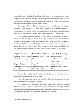 81
entusiasmados com a realização do trabalho, principalmente ao ver fotos e nomes dos alunos
nas pesquisas que folheavam. Durante essa aula surgiram questionamentos como: “vai ter
foto nossa assim (apontando para a foto nas dissertações) também? Porque fomos escolhidos
para o desenvolvimento desse trabalho? Seremos cobaias?”.
Biembengut (2004, p. 25) ao argumentar sobre o trabalho com Modelagem
Matemática, assim assevera: “[...] iniciar com a definição de modelagem matemática,
mostrando como esse método permite melhor entendimento dos conceitos matemáticos e de
outras áreas do conhecimento. Tornar os alunos cientes do processo é o primeiro passo”.
Nesse primeiro momento do trabalho, os alunos ficaram cientes de suas “obrigações”
(divisão da turma em grupos e escolha de um tema de interesse) nessa primeira fase da
investigação. Assim, eles se organizaram em grupos para efetuar as atividades propostas e
oriundas do trabalho. Essa divisão foi feita por eles mesmos sem que regras fossem impostas,
apenas o limite de no máximo 5 (cinco) alunos por grupo. A turma ficou então dividida em 6
(seis) grupos de 3 (três), 4 (quatro) e 5 (cinco) alunos cada um. A divisão foi feita assim25
:
Grupo 1: Grupo Avante
Membros: Pedro, Giovani,
João, Guilherme e Ângela.
Grupo 2: Grupo do Fejaum
Membros: Flávio, Lucas,
Vitor e Ivan.
Grupo 3: FMF- Fundação
Meninos do Fundo
Membros: Adriano, Alex,
Hugo e Cássio.
Grupo 4: Hooligans
Membros: Cláudio, Ricardo,
Renato e Miguel.
Grupo 5: -------------
Membros: Daniela, Bianca,
Carla, Aline e Fabiana.
Grupo 6: Flower
Membros: Alice, Gabriela e
Paloma.
As alunas Daniela e Fabiana não freqüentaram até o final das atividades. Por motivos
pessoais foram estudar em outra escola da cidade.
Nessa aula cada grupo recebeu uma pasta (de plástico colorido) para colocar suas
atividades desenvolvidas no decorrer do trabalho.
Os estudantes foram informados que fariam gráficos com auxílio da planilha
eletrônica do Excel. Diante disso alguns alunos se posicionaram entusiasmados por já serem
familiarizados com essa dinâmica, enquanto outros, preocupados, disseram não saber utilizar
o software e que precisariam de ajuda quando realizassem essa atividade.
25
Os nomes dos alunos são fictícios.
 