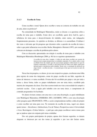 82
3. 4. 3 Escolha do Tema
Como escolher o tema? Quem deve escolher o tema no contexto do trabalho em sala
de aula, aluno ou professor?
Na comunidade da Modelagem Matemática, muito se discute e se questiona sobre a
escolha do tema para o trabalho. Como deve ser escolhido, quem deve fazê-lo, qual a
influência do tema para o desenvolvimento do trabalho, entre outras, são indagações
freqüentemente presentes. As opiniões se dividem, se diferem e se assemelham. O debate é
tão vasto e relevante que há pesquisas que discutem sobre a questão da escolha do tema e
sobre o que pode influenciar essa escolha. Borba, Meneghetti e Hermini (1997), por exemplo,
colocam em destaque a escolha do problema pelos alunos.
Com as discussões apresentadas em relação à escolha do tema para o trabalho com
Modelagem Matemática Biembengut (2004, p. 40) faz os seguintes apontamentos
A escolha do tema não é simples. A idéia de cada aluno escolher um assunto de
interesse nem sempre proporciona os resultados esperados. Se os dados sobre o tema
escolhido forem tão simples que não acrescentam qualquer conhecimento no que diz
respeito à matemática, ou ainda, se não forem fácies de obter esses dados, pode gerar
desmotivação e desinteresse pelo trabalho. Neste caso, a orientação do professor na
etapa inicial – escolha do tema – é essencial para evitar que isso ocorra no meio do
processo.
Nessa fase da pesquisa, os alunos, já em seus respectivos grupos, receberam uma folha
para registro do nome dos integrantes, nome do grupo, escolha de um líder, sugestões de
temas de interesse e o tema escolhido. O tema não foi escolhido por grupo e sim por toda a
turma e, dessa forma, todos os grupos trabalharam com um tema único, escolhido pela
maioria dos integrantes da classe. Esse fato ocorreu tendo em vista a necessidade de cumprir o
currículo escolar. Com a opção pelo trabalho com um tema único, o cumprimento do
conteúdo programático foi facilitado.
Os alunos tiveram contato com uma tese e com uma dissertação, as quais trabalharam
com Modelagem Matemática (FERREIRA 2003; JACOBINI, 1999) e com uma dissertação
sobre pesquisa-ação (FRANCISCO, 1999), e assim compreenderam melhor a idéia do projeto
e como escolher um tema para esse. No momento da escolha do tema, sugeri aos alunos
quatro temas – Alcoolismo e Adolescência, Uso de Tabaco, Perspectivas rumo à Universidade
e Lixo, Reciclagem e Coleta Seletiva - e pedi que cada grupo escolhesse outros temas para
que se pudesse optar em conjunto pelo tema a trabalhar.
Dos seis grupos participantes do projeto, apenas dois fizeram sugestões, os demais
alegaram se interessar por um dos temas já sugeridos e por isso não fariam outras
 