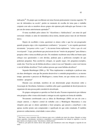 83
indicações26
. Os grupos que escolheram um tema fizeram praticamente à mesma sugestão: “O
uso de informática na escola”, porém no momento de escolha do tema para o trabalho
conjunto com sala os membros desses grupos não optaram pela indicação que fizeram e sim
por um dos temas anteriormente apontados27
.
O tema escolhido pelos alunos foi “Alcoolismo e Adolescência”, em torno do qual
estiveram voltadas as aulas de matemática dessa turma, durante pouco mais de um bimestre
letivo.
Depois de escolhido o tema, questionei os alunos sobre o que faz um pesquisador
quando pesquisa algo e eles responderam (confiantes): “perguntas” e em seguida questionei
novamente: “perguntas sobre o que?” e da mesma forma replicaram: “sobre o que ele está
investigando”. Logo, perceberam que precisavam de um “roteiro de perguntas” para efetuar a
pesquisa sobre o tema escolhido por eles. Os estudantes receberam uma folha em branco para
esboçar esse questionário e com dúvidas, pediram para a professora exemplos do que
poderiam perguntar. Para auxiliá-los coloquei, no quadro negro, três perguntas-exemplos,
sendo elas: Você faz uso de bebida alcoólica e como é esse uso? Quando e como você iniciou
o uso de bebidas alcoólicas? Você conhece pessoas que usam bebidas alcoólicas?
Segundo Biembengut (2004, p. 30) “Para implementar a modelação o professor atua
em duas abordagens: uma que lhe permita desenvolver o conteúdo programático e, ao mesmo
tempo, apresentar o processo de Modelagem e, noutra frente, em que orienta seus alunos a
modelar – pesquisar”
Durante essa atividade, membros de um determinado grupo discutiram sobre a
Associação de Alcoólatras Anônimos e também sobre qual a quantidade de álcool presente no
organismo de uma pessoa pode considerá-lo alcoolizado.
Os grupos entregaram as questões no final da aula. Ficaram responsáveis por elaborar
uma pesquisa sobre o tema selecionado e entregar na aula seguinte em forma de trabalho.
Novamente corroborando com as idéias de Biembengut (2004) em um elo com a
citação anterior, o objetivo central do trabalho com a Modelagem Matemática é criar
situações para que os alunos aprendam a fazer pesquisa, que passem a atuar/fazer e não
apenas receber pronto sem compreender o significado do que estão estudando. É também
promover conhecimento, criatividade e senso crítico.
26
Não houve, nesse momento, falta de interesse para com o trabalho por parte dos alunos. Quando os temas
foram sugeridos, inicialmente, ouviram-se comentários e posicionamentos em relação às sugestões e isso foi
mais intenso em relação ao tema “Alcoolismo e Adolescência”.
27
Sentiu-se, por parte dos alunos desses dois grupos, que entenderam como uma obrigação a sugestão de um
tema.
 