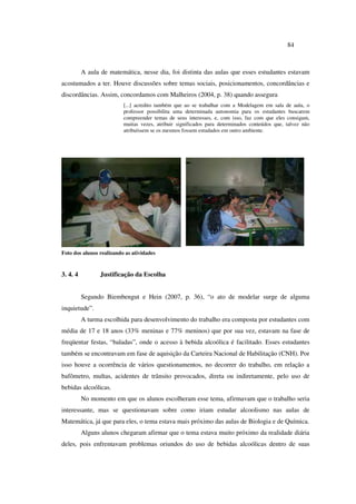 84
A aula de matemática, nesse dia, foi distinta das aulas que esses estudantes estavam
acostumados a ter. Houve discussões sobre temas sociais, posicionamentos, concordâncias e
discordâncias. Assim, concordamos com Malheiros (2004, p. 38) quando assegura
[...] acredito também que ao se trabalhar com a Modelagem em sala de aula, o
professor possibilita uma determinada autonomia para os estudantes buscarem
compreender temas de seus interesses, e, com isso, faz com que eles consigam,
muitas vezes, atribuir significados para determinados conteúdos que, talvez não
atribuíssem se os mesmos fossem estudados em outro ambiente.
Foto dos alunos realizando as atividades
3. 4. 4 Justificação da Escolha
Segundo Biembengut e Hein (2007, p. 36), “o ato de modelar surge de alguma
inquietude”.
A turma escolhida para desenvolvimento do trabalho era composta por estudantes com
média de 17 e 18 anos (33% meninas e 77% meninos) que por sua vez, estavam na fase de
freqüentar festas, “baladas”, onde o acesso à bebida alcoólica é facilitado. Esses estudantes
também se encontravam em fase de aquisição da Carteira Nacional de Habilitação (CNH). Por
isso houve a ocorrência de vários questionamentos, no decorrer do trabalho, em relação a
bafômetro, multas, acidentes de trânsito provocados, direta ou indiretamente, pelo uso de
bebidas alcoólicas.
No momento em que os alunos escolheram esse tema, afirmavam que o trabalho seria
interessante, mas se questionavam sobre como iriam estudar alcoolismo nas aulas de
Matemática, já que para eles, o tema estava mais próximo das aulas de Biologia e de Química.
Alguns alunos chegaram afirmar que o tema estava muito próximo da realidade diária
deles, pois enfrentavam problemas oriundos do uso de bebidas alcoólicas dentro de suas
 