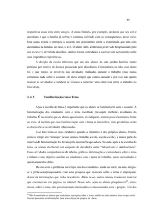 85
respectivas casas e/ou entre amigos. A aluna Daniela, por exemplo, declarou que seu avô é
alcoólatra e que a família já sofreu e continua sofrendo com as conseqüências desse vício.
Esta aluna trouxe e entregou a docente um depoimento sobre a experiência que tem com
alcoólatras na família, no caso, o avô. O aluno Alex, confessou já ter sido hospitalizado pelo
uso excessivo de bebida alcoólica. Ambos foram convidados a escrever um depoimento sobre
suas respectivas experiências.
A direção da escola informou que um dos alunos da sala perdeu familiar muito
próximo por motivo de doença provocada pelo alcoolismo. Coincidência ou não, esse aluno
foi o que menos se envolveu nas atividades realizadas durante o trabalho (mas nunca
comentou nada sobre o assunto, ele dizia sempre que estava cansado e por isso não queria
realizar as atividades) e também se recusou a conceder uma entrevista sobre o trabalho no
final deste.
3. 4. 5 Familiarização com o Tema
Após a escolha do tema é importante que os alunos se familiarizem com o assunto. A
familiarização dos estudantes com o tema escolhido pressupõe melhores resultados do
trabalho. É necessário que os alunos questionem, investiguem, tomem posicionamentos frente
ao tema. À medida que essa familiarização com o tema se intensifica, mais produtivas serão
as discussões e as atividades relacionadas.
Esse fato torna-se mais produtivo quando a iniciativa é dos próprios alunos. Porém,
como o tempo era “inimigo” desses alunos (trabalho-escola, escola-escola), a maior parte do
material de familiarização foi levada pela docente/pesquisadora. Na aula, após a da escolha do
tema, os alunos receberam um conjunto de atividades sobre “Alcoolismo e Adolescência”.
Essas atividades compunham-se de tabelas, gráficos, informações e curiosidades sobre o tema
e tinham como objetivo auxiliar os estudantes com o tema de trabalho, sanar curiosidades e
questionamentos deles.
Mesmo com o problema do tempo, um dos estudantes, ainda no início da aula, dirigiu-
se a professora/pesquisadora com uma pesquisa que realizara sobre o tema e empolgado,
descrevia informações que tinha descoberto. Além desse, outros alunos trouxeram material
que encontraram em páginas da internet. Nessa aula, após os alunos pesquisarem28
, extra-
classe, sobre o tema, eles pareciam mais interessados e entusiasmados com o projeto. Um dos
28
Não foram todos os alunos que realizaram a pesquisa sobre o tema, pedido na aula anterior, mas os que assim
fizeram passaram as informações para seus colegas de grupo e de classe.
 