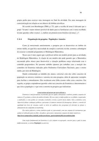 86
grupos pediu para escrever uma mensagem no final da atividade. Era uma mensagem de
conscientização em relação ao uso abusivo de bebidas alcoólicas.
De acordo com Biembengut (2004, p. 27), após a escolha do tema é relevante que o
grupo “levante o maior número possível de dados para se familiarizar com o tema escolhido;
levante questões sobre o tema [...], elabore um primeiro texto-histórico do tema [...]”.
3. 4. 6 Organização da pesquisa. População e Amostra
Como já mencionado anteriormente, a pesquisa por se desenvolver no âmbito do
ensino médio, no qual há a necessidade de cumprir o currículo escolar, assumiu a abordagem
de associar o conteúdo programático à Modelagem Matemática.
Nesse caso é mais seguro que o professor utilize um modelo pronto para as atividades
de Modelagem Matemática. A criação de um modelo não pode garantir que a Matemática
encontrada pelos alunos para desenvolver a situação problema esteja relacionada com o
conteúdo programático. No presente trabalho optamos por trabalhar com a inserção dos
conteúdos de Estatística indicados pelos Parâmetros Curriculares Nacionais, para o ensino
médio, por meio da Modelagem.
Dando continuidade ao trabalho dos alunos, conversei com eles sobre conceitos de
população ou universo estatístico e amostra em uma pesquisa, além de apresentar exemplos
para facilitar o entendimento. Eles receberam uma folha resumo sobre esses conceitos. Em
seguida, os grupos responderam questões sobre tais conceitos de Estatística e determinaram o
que seria a população e o que seria a amostra na pesquisa que realizariam.
CONCEITOS BÁSICOS DE ESTATÍSTICA
Estatística é uma ferramenta (ou método) que nos ajuda a interpretar e analisar grandes conjuntos de
números. É, portanto a ciência da análise de dados. Diz-nos como os dados podem ser recolhidos, organizados
e analisados, e como podem ser retiradas conclusões corretas a partir desses dados. Sem a estatística seria
impossível efetuar sondagens políticas, apresentar os números mensais do desemprego, efetuar o controle de
qualidade dos bens de consumo, medir os níveis de audiência dos programas de televisão ou efetuar o
planejamento de campanhas de marketing.
Por outras palavras o termo estatística pode ser apresentado como um conjunto de instrumentos que
podem ser utilizados para recolher, classificar, apresentar e interpretar conjuntos de dados numéricos.
http://www.notapositiva.com/trab_professores/textos_apoio/estatistica/01concestatistica.htm
Uma noção fundamental em Estatística é a de conjunto ou agregado, conceito para o qual se usam,
indiferentemente, os termos População ou universo.
 