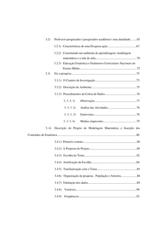 8
3.2) Professor-pesquisador e pesquisador acadêmico: uma dualidade.........65
3.2.1) Características de uma Pesquisa-ação.......................................67
3.2.2) Constituindo um ambiente de aprendizagem: modelagem
matemática e a sala de aula........................................................70
3.2.3) Educação Estatística e Parâmetros Curriculares Nacionais do
Ensino Médio.............................................................................72
3.3) Eis a pesquisa .......................................................................................75
3.3.1) O Cenário da Investigação........................................................75
3.3.2) Descrição do Ambiente.............................................................75
3.3.3) Procedimentos da Coleta de Dados...........................................76
3. 3. 3. 1) Observação.........................................................77
3. 3. 3. 2) Análise das Atividades.......................................78
3. 3. 3. 3) Entrevistas..........................................................78
3. 3. 3. 4) Minhas impressões.............................................79
3. 4) Descrição do Projeto de Modelagem Matemática e Inserção dos
Conteúdos de Estatística ..........................................................................................................80
3.4.1) Primeiro contato.........................................................................80
3.4.2) A Proposta do Projeto................................................................80
3.4.3) Escolha do Tema.......................................................................82
3.4.4) Justificação da Escolha.............................................................84
3.4.5) Familiarização com o Tema......................................................85
3.4.6) Organização da pesquisa. População e Amostra......................86
3.4.7) Tabulação dos dados..................................................................89
3.4.8) Variáveis..................................................................................90
3.4.9) Freqüências..............................................................................92
 