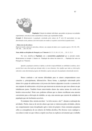 87
População: Coleção de unidades individuais, que podem ser pessoas ou resultados
experimentais, com uma ou mais características comuns, que se pretendem estudar.
Exemplo 1: Relativamente à população constituída pelos alunos da 8a
série 02 matriculados em uma
determinada escola, podemos estar interessados em estudar as seguintes características populacionais:
- Altura (em cm) dos alunos:
Depois de medir a altura de cada aluno, obtemos um conjunto de dados com o seguinte aspecto: 145, 161, 158,
156, 146, ... ,140, 139, 162
Notas obtidas na disciplina de Português, no 1º bimestre:10, 15, 13, 16, 9, 11, 10, ... , 18, 11, 13, 8
Por vezes, identifica-se População com a característica populacional que se pretende estudar.
Relativamente ao exemplo 1, falamos da - População das alturas dos alunos do ... - População das notas em
Português no 1º bimestre.
Quando a população estatística é infinita, ou devido à impossibilidade ou viabilidade econômica, não é
possível fazer uma observação que abranja todos os seus elementos. Isto significa que todas as observações
referentes a uma determinada pesquisa são limitadas a apenas uma parte da população, denominada amostra.
Houve confusão e até mesmo dificuldade para os alunos compreenderem esses
conceitos e, principalmente, diferenciá-los. Dessa forma, a população selecionada pelos
alunos foi o grupo de adolescentes e de jovens dos bairros adjacentes à escola e a amostra foi
um conjunto de adolescentes e de jovens que moravam na mesma rua que esses alunos ou que
trabalhavam juntos. Também foram entrevistados alunos das outras turmas da escola (em
horário extra-escolar). Neste caso, podemos afirmar que os alunos escolheram uma amostra
conveniente para a efetivação do trabalho, ou seja, uma amostra que consiste de unidades da
população que são facilmente acessíveis.
O estudante Alex, insistia em dizer: “eu bebo mesmo e daí?”, durante a realização das
atividades. Porém, trata-se de um dos alunos que mais se interessou pelas atividades, alterou
seu comportamento (mais disciplinado) após o início do projeto e fazia constantes perguntas
sobre as conseqüências do uso abusivo de bebida alcoólica. Por diversas vezes expliquei a
esse aluno (e toda vez que voltava a repetir essa frase eu explicava novamente) que o trabalho
 