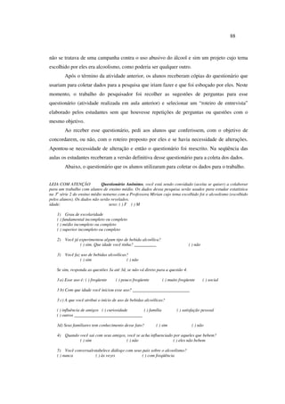 88
não se tratava de uma campanha contra o uso abusivo do álcool e sim um projeto cujo tema
escolhido por eles era alcoolismo, como poderia ser qualquer outro.
Após o término da atividade anterior, os alunos receberam cópias do questionário que
usariam para coletar dados para a pesquisa que iriam fazer e que foi esboçado por eles. Neste
momento, o trabalho do pesquisador foi recolher as sugestões de perguntas para esse
questionário (atividade realizada em aula anterior) e selecionar um “roteiro de entrevista”
elaborado pelos estudantes sem que houvesse repetições de perguntas ou questões com o
mesmo objetivo.
Ao receber esse questionário, pedi aos alunos que conferissem, com o objetivo de
concordarem, ou não, com o roteiro proposto por eles e se havia necessidade de alterações.
Apontou-se necessidade de alteração e então o questionário foi reescrito. Na seqüência das
aulas os estudantes receberam a versão definitiva desse questionário para a coleta dos dados.
Abaixo, o questionário que os alunos utilizaram para coletar os dados para o trabalho.
LEIA COM ATENÇÂO Questionário Anônimo, você está sendo convidado (aceita se quiser) a colaborar
para um trabalho com alunos de ensino médio. Os dados dessa pesquisa serão usados para estudar estatística
na 3a
série 2 do ensino médio noturno com a Professora Mirian cujo tema escolhido foi o alcoolismo (escolhido
pelos alunos). Os dados não serão revelados.
idade: sexo: ( ) F ( ) M
1) Grau de escolaridade
( ) fundamental incompleto ou completo
( ) médio incompleto ou completo
( ) superior incompleto ou completo
2) Você já experimentou algum tipo de bebida alcoólica?
( ) sim. Que idade você tinha? __________ ( ) não
3) Você faz uso de bebidas alcoólicas?
( ) sim ( ) não
Se sim, responda as questões 3a até 3d, se não vá direto para a questão 4.
3 a) Esse uso é: ( ) freqüente ( ) pouco freqüente ( ) muito freqüente ( ) social
3 b) Com que idade você iniciou esse uso? __________________________
3 c) A que você atribui o início de uso de bebidas alcoólicas?
( ) influência de amigos ( ) curiosidade ( ) família ( ) satisfação pessoal
( ) outros _______________________________
3d) Seus familiares tem conhecimento desse fato? ( ) sim ( ) não
4) Quando você sai com seus amigos, você se acha influenciado por aqueles que bebem?
( ) sim ( ) não ( ) eles não bebem
5) Você conversa/estabelece diálogo com seus pais sobre o alcoolismo?
( ) nunca ( ) às vezes ( ) com freqüência
 