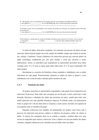 89
6) Há alguém, entre seus familiares e/ou amigos, que faz uso freqüente de bebida alcoólica?
( ) sim. Quantos?______________. Se você QUISER pode citar o grau de parentesco/amizade
__________________________________________________________________________
7) Já houve casos entre seus familiares e/ou amigos de perdas por doenças ou acidentes provocados pelo
uso de álcool?
( ) sim. Quantos?______________. Se você QUISER pode citar grau de parentesco/amizade
__________________________________________________________________________
8) Em relação a legalização de vendas de bebidas alcoólicas para menores de 18 anos, você se mostra
( ) favorável ( ) contra ( ) não tem uma opinião formada sobre isso
Por quê?_____________________________________________________________________
A coleta de dados, feita pelos estudantes, foi realizada com pessoas do bairro em que
moravam. Entrevistaram amigos da escola, amigos do trabalho, amigos que moram na mesma
rua, colegas e familiares. Foram cuidadosos em entrevistar pessoas que estavam dentro da
idade cronológica estabelecida por eles para atender o tema que envolvia o termo
adolescência. Assim, os indivíduos que responderam ao questionário possuíam faixa etária
variando entre 13 e 27 anos (a maior parte deles tinha entre 16 e 18 anos) totalizando 164
entrevistados.
Inicialmente os conceitos de Estatística foram estudados e trabalhados com os dados
individuais de cada grupo. Posteriormente, juntamos os dados de todos os grupos e esses
trabalharam com o total de dados coletados pelos membros da sala.
3. 4. 7 Tabulação dos dados
Os grupos trouxeram os questionários respondidos (cada grupo ficou responsável por
entrevistar 30 pessoas). Parte deles não conseguiu, de um dia para o outro, entrevistar o total
desejado. Iniciaram a tabulação dos dados que possuíam em mãos, usando para tanto uma
tabela (parecida com uma planilha eletrônica) impressa. O método usado, em praticamente
todos os grupos foi o de um aluno ditar as respostas e outro anotar, havendo um esquema de
revezamento entre os membros do grupo.
Enquanto realizavam esse trabalho, fui perguntando nos grupos como havia sido o
processo de entrevistar uma pessoa, explicar os objetivos da pesquisa, enfim, de coletar os
dados. A maioria dos estudantes disse ter se sentido a vontade e nenhum deles teve uma
recusa ou empecilho para realizar a entrevista. Com o objetivo de uma pré-análise dos dados
coletados, enquanto tabulavam esses, distribuí uma atividade sobre tais dados.
 