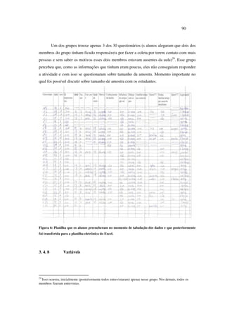 90
Um dos grupos trouxe apenas 3 dos 30 questionários (s alunos alegaram que dois dos
membros do grupo tinham ficado responsáveis por fazer a coleta por terem contato com mais
pessoas e sem saber os motivos esses dois membros estavam ausentes da aula)29
. Esse grupo
percebeu que, como as informações que tinham eram poucas, eles não conseguiam responder
a atividade e com isso se questionaram sobre tamanho da amostra. Momento importante no
qual foi possível discutir sobre tamanho de amostra com os estudantes.
Figura 6: Planilha que os alunos preencheram no momento de tabulação dos dados e que posteriormente
foi transferida para a planilha eletrônica do Excel.
3. 4. 8 Variáveis
29
Isso ocorreu, inicialmente (posteriormente todos entrevistaram) apenas nesse grupo. Nos demais, todos os
membros fizeram entrevistas.
 