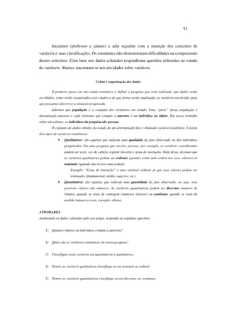 91
Iniciamos (professor e alunos) a aula seguinte com a inserção dos conceitos de
variáveis e suas classificações. Os estudantes não demonstraram dificuldades na compreensão
desses conceitos. Com base nos dados coletados responderam questões referentes ao estudo
de variáveis. Abaixo, encontram-se tais atividades sobre variáveis.
Coleta e organização dos dados
O primeiro passo em um estudo estatístico é definir a pesquisa que será realizada, que dados serão
recolhidos, como serão organizados esses dados e de que forma serão analisadas as variáveis envolvidas para
que possamos descrever a situação pesquisada.
Sabemos que população é o conjunto dos elementos em estudo. Uma “parte” dessa população é
denominada amostra e cada elemento que compõe a amostra é um individuo ou objeto. Em nosso trabalho
sobre alcoolismo, os indivíduos da pesquisa são pessoas.
O conjunto de dados obtidos do estudo de um determinado fato é chamado variável estatística. Existem
dois tipos de variáveis estatísticas:
ƒ Qualitativas: são aquelas que indicam uma qualidade do fato observado ou dos indivíduos
pesquisados. Em uma pesquisa que envolve pessoas, por exemplo, as variáveis consideradas
podem ser sexo, cor de cabelo, esporte favorito e grau de instrução. Além disso, dizemos que
as variáveis qualitativas podem ser ordinais (quando existe uma ordem nos seus valores) ou
nominais (quando não ocorre uma ordem).
Exemplo: “Grau de instrução” é uma variável ordinal, já que seus valores podem ser
ordenados (fundamental, médio, superior, etc)
ƒ Quantitativa: são aquelas que indicam uma quantidade do fato observado, ou seja, seus
possíveis valores são números. As variáveis quantitativas podem ser discretas (numero de
irmãos) quando se trata de contagem (números inteiros) ou contínuas quando se trata de
medida (números reais, exemplo: altura)
ATIVIDADES
Analisando os dados coletados pelo seu grupo, responda as seguintes questões:
1) Quantos objetos ou indivíduos compõe a amostra?
2) Quais são as variáveis estatísticas em nossa pesquisa?
3) Classifique essas variáveis em quantitativas e qualitativas.
4) Dentre as variáveis qualitativas classifique-as em nominal ou ordinal.
5) Dentre as variáveis quantitativas classifique-as em discretas ou contínuas.
 