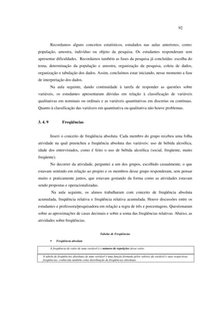 92
Recordamos alguns conceitos estatísticos, estudados nas aulas anteriores, como:
população, amostra, indivíduo ou objeto da pesquisa. Os estudantes responderam sem
apresentar dificuldades. Recordamos também as fases da pesquisa já concluídas: escolha do
tema, determinação da população e amostra, organização da pesquisa, coleta de dados,
organização e tabulação dos dados. Assim, concluímos estar iniciando, nesse momento a fase
de interpretação dos dados.
Na aula seguinte, dando continuidade à tarefa de responder as questões sobre
variáveis, os estudantes apresentaram dúvidas em relação à classificação de variáveis
qualitativas em nominais ou ordinais e as variáveis quantitativas em discretas ou contínuas.
Quanto à classificação das variáveis em quantitativa ou qualitativa não houve problemas.
3. 4. 9 Freqüências
Inseri o conceito de freqüência absoluta. Cada membro do grupo recebeu uma folha
atividade na qual preencheu a freqüência absoluta das variáveis: uso de bebida alcoólica,
idade dos entrevistados, como é feito o uso de bebida alcoólica (social, freqüente, muito
freqüente).
No decorrer da atividade, perguntei a um dos grupos, escolhido casualmente, o que
estavam sentindo em relação ao projeto e os membros desse grupo responderam, sem pensar
muito e praticamente juntos, que estavam gostando da forma como as atividades estavam
sendo propostas e operacionalizadas.
Na aula seguinte, os alunos trabalharam com conceito de freqüência absoluta
acumulada, freqüência relativa e freqüência relativa acumulada. Houve discussões entre os
estudantes e professora/pesquisadora em relação a regra de três e porcentagens. Questionaram
sobre as aproximações de casas decimais e sobre a soma das freqüências relativas. Abaixo, as
atividades sobre freqüências.
Tabelas de Freqüências
ƒ Freqüência absoluta
A freqüência do valor de uma variável é o número de repetições desse valor.
A tabela de freqüências absolutas de uma variável é uma função formada pelos valores da variável e suas respectivas
freqüências, conhecida também como distribuição de freqüências absolutas.
 