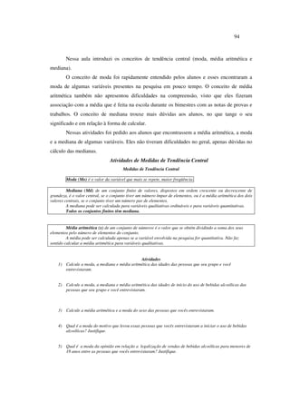 94
Nessa aula introduzi os conceitos de tendência central (moda, média aritmética e
mediana).
O conceito de moda foi rapidamente entendido pelos alunos e esses encontraram a
moda de algumas variáveis presentes na pesquisa em pouco tempo. O conceito de média
aritmética também não apresentou dificuldades na compreensão, visto que eles fizeram
associação com a média que é feita na escola durante os bimestres com as notas de provas e
trabalhos. O conceito de mediana trouxe mais dúvidas aos alunos, no que tange o seu
significado e em relação à forma de calcular.
Nessas atividades foi pedido aos alunos que encontrassem a média aritmética, a moda
e a mediana de algumas variáveis. Eles não tiveram dificuldades no geral, apenas dúvidas no
cálculo das medianas.
Atividades de Medidas de Tendência Central
Medidas de Tendência Central
Moda (Mo) é o valor da variável que mais se repete, maior freqüência.
Mediana (Md) de um conjunto finito de valores, dispostos em ordem crescente ou decrescente de
grandeza, é o valor central, se o conjunto tiver um número ímpar de elementos, ou é a média aritmética dos dois
valores centrais, se o conjunto tiver um número par de elementos.
A mediana pode ser calculada para variáveis qualitativas ordináveis e para variáveis quantitativas.
Todos os conjuntos finitos têm mediana.
Média aritmética (x) de um conjunto de números é o valor que se obtém dividindo a soma dos seus
elementos pelo número de elementos do conjunto.
A média pode ser calculada apenas se a variável envolvida na pesquisa for quantitativa. Não faz
sentido calcular a média aritmética para variáveis qualitativas.
Atividades
1) Calcule a moda, a mediana e média aritmética das idades das pessoas que seu grupo e você
entrevistaram.
2) Calcule a moda, a mediana e média aritmética das idades de início do uso de bebidas alcoólicas das
pessoas que seu grupo e você entrevistaram.
3) Calcule a média aritmética e a moda do sexo das pessoas que vocês entrevistaram.
4) Qual é a moda do motivo que levou essas pessoas que vocês entrevistaram a iniciar o uso de bebidas
alcoólicas? Justifique.
5) Qual é a moda da opinião em relação a legalização de vendas de bebidas alcoólicas para menores de
18 anos entre as pessoas que vocês entrevistaram? Justifique.
 