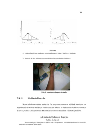 96
Atividades
1) As distribuições das idades dos entrevistados em seu grupo é simétrica? Justifique.
2) Trata-se de uma distribuição positivamente ou negativamente assimétrica?
Foto de um aluno realizando atividades
3. 4. 11 Medidas de Dispersão
Nessa aula houve muitas ausências. Os grupos encerraram a atividade anterior e em
seguida deu-se início a introdução e atividades em relação às medidas de dispersão: variância
e desvio padrão. Sem demonstrar dificuldades os alunos realizaram o trabalho proposto.
Atividades de Medidas de dispersão
Medidas de dispersão
Duas distribuições de freqüência, embora com a mesma média, podem ter uma flutuação de valores
muito diversa em torno dessa média.
 