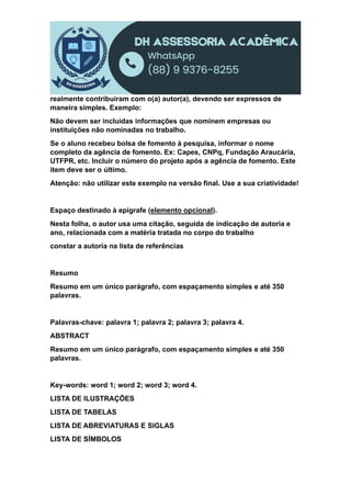 realmente contribuíram com o(a) autor(a), devendo ser expressos de
maneira simples. Exemplo:
Não devem ser incluídas informações que nominem empresas ou
instituições não nominadas no trabalho.
Se o aluno recebeu bolsa de fomento à pesquisa, informar o nome
completo da agência de fomento. Ex: Capes, CNPq, Fundação Araucária,
UTFPR, etc. Incluir o número do projeto após a agência de fomento. Este
item deve ser o último.
Atenção: não utilizar este exemplo na versão final. Use a sua criatividade!
Espaço destinado à epígrafe (elemento opcional).
Nesta folha, o autor usa uma citação, seguida de indicação de autoria e
ano, relacionada com a matéria tratada no corpo do trabalho
constar a autoria na lista de referências
Resumo
Resumo em um único parágrafo, com espaçamento simples e até 350
palavras.
Palavras-chave: palavra 1; palavra 2; palavra 3; palavra 4.
ABSTRACT
Resumo em um único parágrafo, com espaçamento simples e até 350
palavras.
Key-words: word 1; word 2; word 3; word 4.
LISTA DE ILUSTRAÇÕES
LISTA DE TABELAS
LISTA DE ABREVIATURAS E SIGLAS
LISTA DE SÍMBOLOS
 