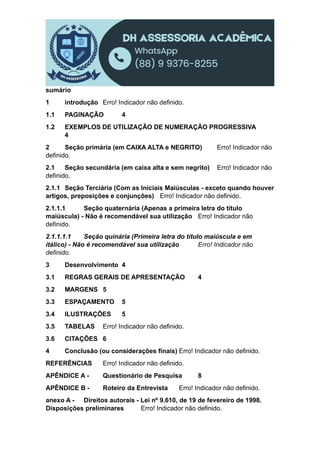 sumário
1 introdução Erro! Indicador não definido.
1.1 PAGINAÇÃO 4
1.2 EXEMPLOS DE UTILIZAÇÃO DE NUMERAÇÃO PROGRESSIVA
4
2 Seção primária (em CAIXA ALTA e NEGRITO) Erro! Indicador não
definido.
2.1 Seção secundária (em caixa alta e sem negrito) Erro! Indicador não
definido.
2.1.1 Seção Terciária (Com as Iniciais Maiúsculas - exceto quando houver
artigos, preposições e conjunções) Erro! Indicador não definido.
2.1.1.1 Seção quaternária (Apenas a primeira letra do título
maiúscula) - Não é recomendável sua utilização Erro! Indicador não
definido.
2.1.1.1.1 Seção quinária (Primeira letra do título maiúscula e em
itálico) - Não é recomendável sua utilização Erro! Indicador não
definido.
3 Desenvolvimento 4
3.1 REGRAS GERAIS DE APRESENTAÇÃO 4
3.2 MARGENS 5
3.3 ESPAÇAMENTO 5
3.4 ILUSTRAÇÕES 5
3.5 TABELAS Erro! Indicador não definido.
3.6 CITAÇÕES 6
4 Conclusão (ou considerações finais) Erro! Indicador não definido.
REFERÊNCIAS Erro! Indicador não definido.
APÊNDICE A - Questionário de Pesquisa 8
APÊNDICE B - Roteiro da Entrevista Erro! Indicador não definido.
anexo A - Direitos autorais - Lei nº 9.610, de 19 de fevereiro de 1998.
Disposições preliminares Erro! Indicador não definido.
 