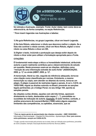 foi retirada a ilustração, exemplo: Fonte: Autor (data), bem como deve-se
referenciá-la, de forma completa, na seção Referências.
* Para inserir legendas nas ilustrações e tabelas:
1) Na guia Referências, no grupo Legendas, clicar em Inserir Legenda.
2) Na lista Rótulo, selecionar o rótulo que descreve melhor o objeto. Se a
lista não contiver o rótulo correto, clicar em Novo Rótulo, digitar o novo
rótulo na caixa Rótulo e clicar em OK.
3) Digitar o texto, incluindo a pontuação que deseja exibir depois do
rótulo e clicar enter para utilizar a formatação apropriada para a Fonte.
CITAÇÕES
É fundamental nesta etapa a ética e a honestidade intelectual, atribuindo
autoria a quem realmente contribuiu para o desenvolvimento do estudo
em questão. Neste processo usam-se as citações, definidas como
“menção de uma informação extraída de outra fonte” (ASSOCIAÇÃO,
2002, p. 1)1 ou ainda (ABNT, 2002, p. 1)2.
A transcrição, literal ou não, seguida da referência adequada, torna-se
uma citação como classificada por normas. Entretanto, a mesma
transcrição ou cópia, sem atender os ditames da norma, torna-se um
plágio. O plágio é passível de restrições legais e penais. A Lei n. 9.610, de
19/02/1998, regula os direitos autorais no Brasil, prevendo as sanções
legais pertinentes; já o Código Penal, no seu Artigo 184, aponta as
sanções penais.
As citações curtas diretas, aquelas com até três linhas, aparecem
diretamente no texto, destacadas entre aspas (“...”), precedidas ou
sucedidas da indicação de autoria. Exemplo: O autor lembra, contudo, a
análise precursora de Leonard-Barton (1998) sobre alguns aspectos
limitantes das competências, ou aptidões, essenciais, que as
1
Para as regras gerais de apresentação das citações consultar: - NBR 10520/2002 -
Informação e Documentação - Citações Em Documentos - Apresentação. Dica: para autores
entre parênteses, sempre em CAIXA ALTA.
2 A sigla, quando mencionada pela primeira vez no texto, deve ser indicada entre parênteses, precedida
do nome completo. Exemplo: Associação Brasileira de Normas Técnicas (ABNT).
 