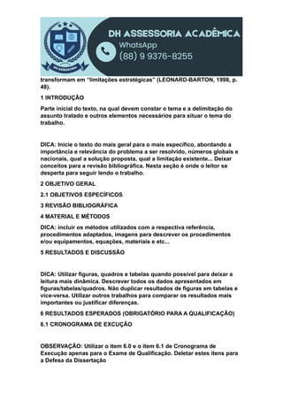 transformam em “limitações estratégicas” (LEONARD-BARTON, 1998, p.
48).
1 INTRODUÇÃO
Parte inicial do texto, na qual devem constar o tema e a delimitação do
assunto tratado e outros elementos necessários para situar o tema do
trabalho.
DICA: Inicie o texto do mais geral para o mais específico, abordando a
importância e relevância do problema a ser resolvido, números globais e
nacionais, qual a solução proposta, qual a limitação existente... Deixar
conceitos para a revisão bibliográfica. Nesta seção é onde o leitor se
desperta para seguir lendo o trabalho.
2 OBJETIVO GERAL
2.1 OBJETIVOS ESPECÍFICOS
3 REVISÃO BIBLIOGRÁFICA
4 MATERIAL E MÉTODOS
DICA: incluir os métodos utilizados com a respectiva referência,
procedimentos adaptados, imagens para descrever os procedimentos
e/ou equipamentos, equações, materiais e etc...
5 RESULTADOS E DISCUSSÃO
DICA: Utilizar figuras, quadros e tabelas quando possível para deixar a
leitura mais dinâmica. Descrever todos os dados apresentados em
figuras/tabelas/quadros. Não duplicar resultados de figuras em tabelas e
vice-versa. Utilizar outros trabalhos para comparar os resultados mais
importantes ou justificar diferenças.
6 RESULTADOS ESPERADOS (OBRIGATÓRIO PARA A QUALIFICAÇÃO)
6.1 CRONOGRAMA DE EXCUÇÃO
OBSERVAÇÃO: Utilizar o item 6.0 e o item 6.1 de Cronograma de
Execução apenas para o Exame de Qualificação. Deletar estes itens para
a Defesa da Dissertação
 
