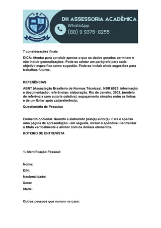 7 considerações finais
DICA: Atentar para concluir apenas o que os dados gerados permitem e
não incluir generalizações. Pode-se adotar um parágrafo para cada
objetivo específico como sugestão. Pode-se incluir ainda sugestões para
trabalhos futuros.
REFERÊNCIAS
ABNT (Associação Brasileira de Normas Técnicas). NBR 6023: informação
e documentação: referências: elaboração. Rio de Janeiro, 2002. (modelo
de referência com autoria coletiva). espaçamento simples entre as linhas
e de um Enter após cadareferência;
Questionário de Pesquisa
Elemento opcional. Quando é elaborado pelo(a) autor(a). Esta é apenas
uma página de apresentação - em seguida, incluir o apêndice. Centralizar
o título verticalmente e alinhar com os demais elementos.
ROTEIRO DE ENTREVISTA
1- Identificação Pessoal:
Nome:
D/N:
Nacionalidade:
Sexo:
Idade:
Outras pessoas que moram na casa:
 