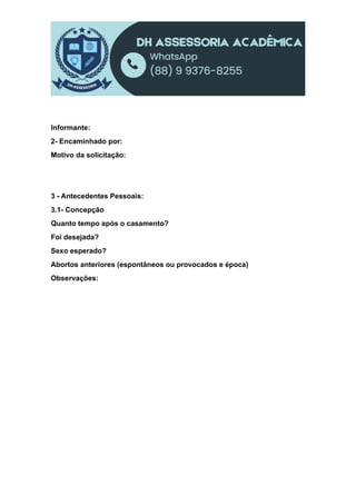Informante:
2- Encaminhado por:
Motivo da solicitação:
3 - Antecedentes Pessoais:
3.1- Concepção
Quanto tempo após o casamento?
Foi desejada?
Sexo esperado?
Abortos anteriores (espontâneos ou provocados e época)
Observações:
 