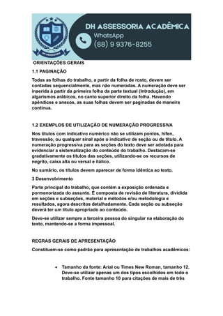 ORIENTAÇÕES GERAIS
1.1 PAGINAÇÃO
Todas as folhas do trabalho, a partir da folha de rosto, devem ser
contadas sequencialmente, mas não numeradas. A numeração deve ser
inserida à partir da primeira folha da parte textual (Introdução), em
algarismos arábicos, no canto superior direito da folha. Havendo
apêndices e anexos, as suas folhas devem ser paginadas de maneira
contínua.
1.2 EXEMPLOS DE UTILIZAÇÃO DE NUMERAÇÃO PROGRESSIVA
Nos títulos com indicativo numérico não se utilizam pontos, hífen,
travessão, ou qualquer sinal após o indicativo de seção ou de título. A
numeração progressiva para as seções do texto deve ser adotada para
evidenciar a sistematização do conteúdo do trabalho. Destacam-se
gradativamente os títulos das seções, utilizando-se os recursos de
negrito, caixa alta ou versal e itálico.
No sumário, os títulos devem aparecer de forma idêntica ao texto.
3 Desenvolvimento
Parte principal do trabalho, que contém a exposição ordenada e
pormenorizada do assunto. É composta de revisão de literatura, dividida
em seções e subseções, material e métodos e/ou metodologia e
resultados, agora descritos detalhadamente. Cada seção ou subseção
deverá ter um título apropriado ao conteúdo.
Deve-se utilizar sempre a terceira pessoa do singular na elaboração do
texto, mantendo-se a forma impessoal.
REGRAS GERAIS DE APRESENTAÇÃO
Constituem-se como padrão para apresentação de trabalhos acadêmicos:
 Tamanho da fonte: Arial ou Times New Roman, tamanho 12.
Deve-se utilizar apenas um dos tipos escolhidos em todo o
trabalho. Fonte tamanho 10 para citações de mais de três
 